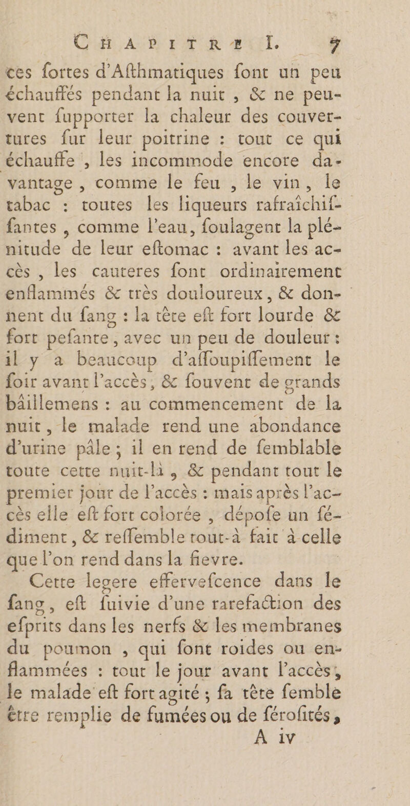 CET AUDE FAT UR AIT. 0h ces fortes d’Afthmatiques font un peu échauffés pendant la nuit , &amp; ne peu- vent fupporter la chaleur des couver- tures fur leur poitrine : tout ce qui ‘échauffe , les incommode encore da- vantage , comme le feu , le vin, le tabac : toutes les liqueurs rafraichif fantes , comme l’eau, foulagent la plé- nitude de leur eftomac : avant les ac- cès , les cauteres font ordinairement enfammés &amp; très douloureux, &amp; don- nent du fans : la tère eft fort lourde &amp; fort pefante , avec un peu de douleur : il y à beaucoup d’afloupiflement le foir avant l’accès, &amp; fouvent de grands bäâillemens : au commencement de la nuit , le malade rend une abondance d'urine pâle ; 1l en rend de femblable toute cette nuit-hà , &amp; pendant tout le premier jour de l'accès : mais après l’ac- cès elle eft fort colorée , dépofe un fé- diment , &amp; refflemble rout-à fait à celle que l’on rend dans la fievre. | Cette lesere effervefcence dans le fans , eft fuivie d’une rarefattion des efprits dans les nerfs &amp; les membranes du poumon , qui font roides ou en- flammées : tout le jour avant l'accès, Je malade eft fort agité ; fa tête femble etre remplie de fumées ou de férofités, | À 1v