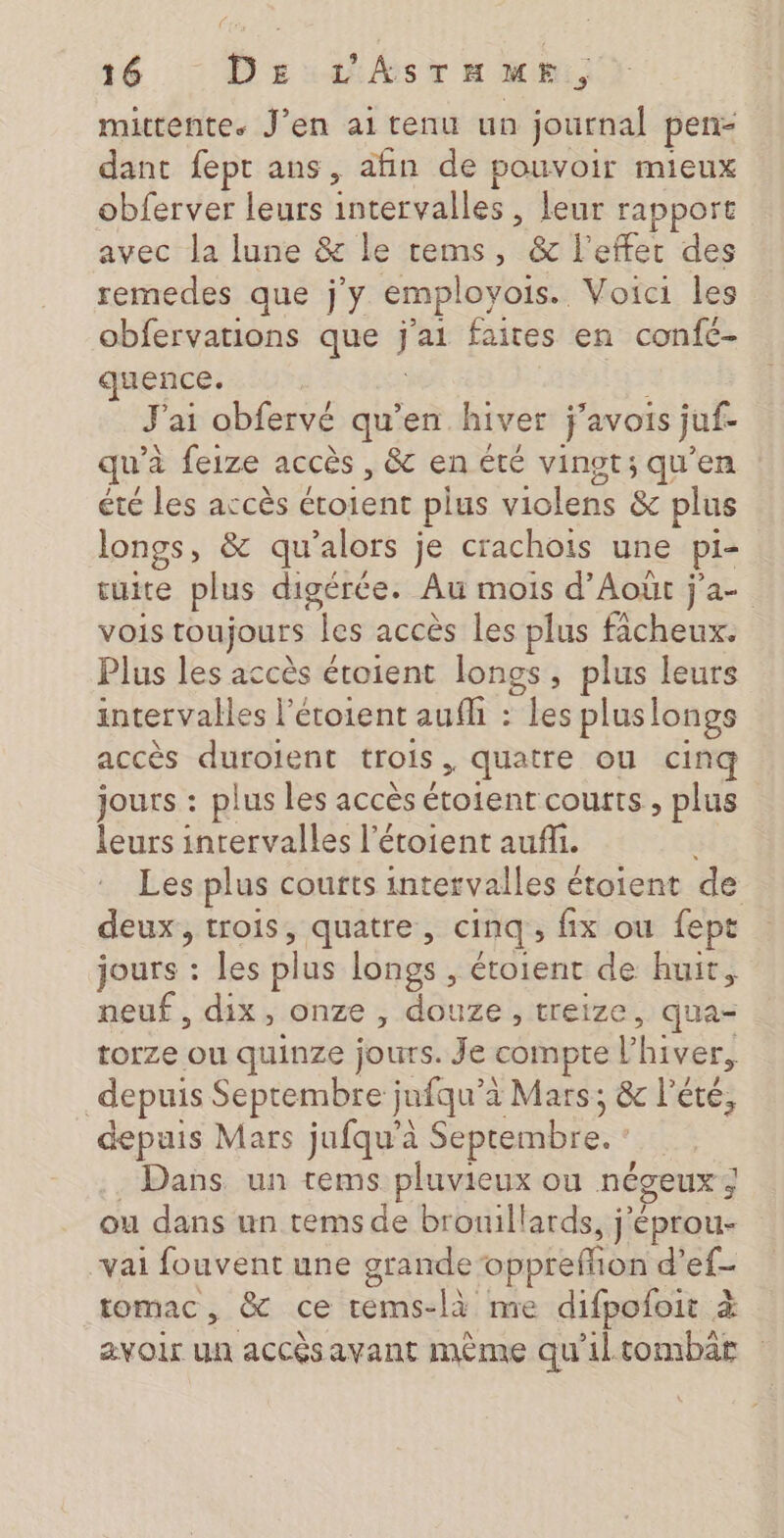 mittente. J'en ai tenu un journal pen- dant fept ans, afin de pouvoir mieux obferver leurs intervalles , leur rapport avec la lune &amp; le rems, &amp; l'effet des remedes que j'y employois. Voici les obfervations que he faites en confc- quence. F ai obfervé qu’en hiver j'avois juf. qu’ à feize accès , &amp; en été vingt; qu’en été les accès idee plus violens &amp; plus longs, &amp; qu'alors je crachois une pi- tuite plus digérée. Au mois d’Aoùt j'a- vois toujours les accès les plus fâcheux. Plus les accès étoient longs, plus leurs intervalles l’étoient aufh : les pluslongs accès duroient trois, quatre ou cinq jours : plus les accès FT courts , plus leurs intervalles l’étoient aufli. Les plus courts intervalles étoient de deux, trois, quatre, cinq , fix ou fept jours : les plus longs , étoient de huit, neuf, dix, onze , douze, treize, qua- torze ou quinze jours. Je compte [s hiver, depuis Septembre jufqu'’e a Mars; &amp; l'été, depuis Mars jufqu’à Septembre. | Dans un tems pluvieux ou négeux ; ou dans un temsde bronillards, ; Éprou- vai fouvent une grande opprefion d'ef- tomac, &amp; ce rems-là me difpofoit à avoir un accèsavant mème qu'iltombar