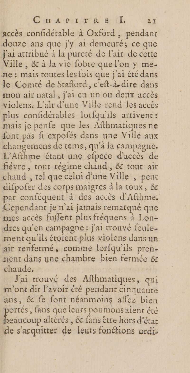 accès confidérable à Oxford , pendanr douze ans que j'y a1 demeuré; ce que j'ai attribué à la pureté de l'air de cette Ville , &amp; à la vie fobre que l’on y me- he : mais toutes les fois que j'ai été dans le Comté de Sraflord, c’eft-&amp; dire dans mon air natal, j'ai eu un ou deux accès violens. L'air d’une Ville rend les accès plus confidérables lorfqu'ils arrivent : mais je peufe que les Afthmatiques ne font pas fi expofés dans une Viile aux changemens de tems, qu'à la campagne. L'Afthme étant une efpece d'accès de fiévre , tont régime chaud, &amp; tout air chaud , tel que celui d’une Ville , peut difpofer des corps maigres à la toux, &amp; par conféquent à des accès d’Afthime. £ependant je n'ai jamais remarqué que mes accès fufflent plus fréquens à Lon- dres qu’en campagne : j'ai trouvé feule- ment qu'ils éroient plus violens dans un air renfermé, comme lorfqu'ils pren. nent dans une chambre bien fermée &amp; chaude, J'ai trouvé des Afthmatiques, qui m'ont dit l’avoir été pendant cinquante ans, &amp; fe font néanmoins aflez bien portés, fans que leurs poumons aient éré beaucoup altérés , &amp; fans être hors d’étar de s'acquitter de leurs fonctions ordi-