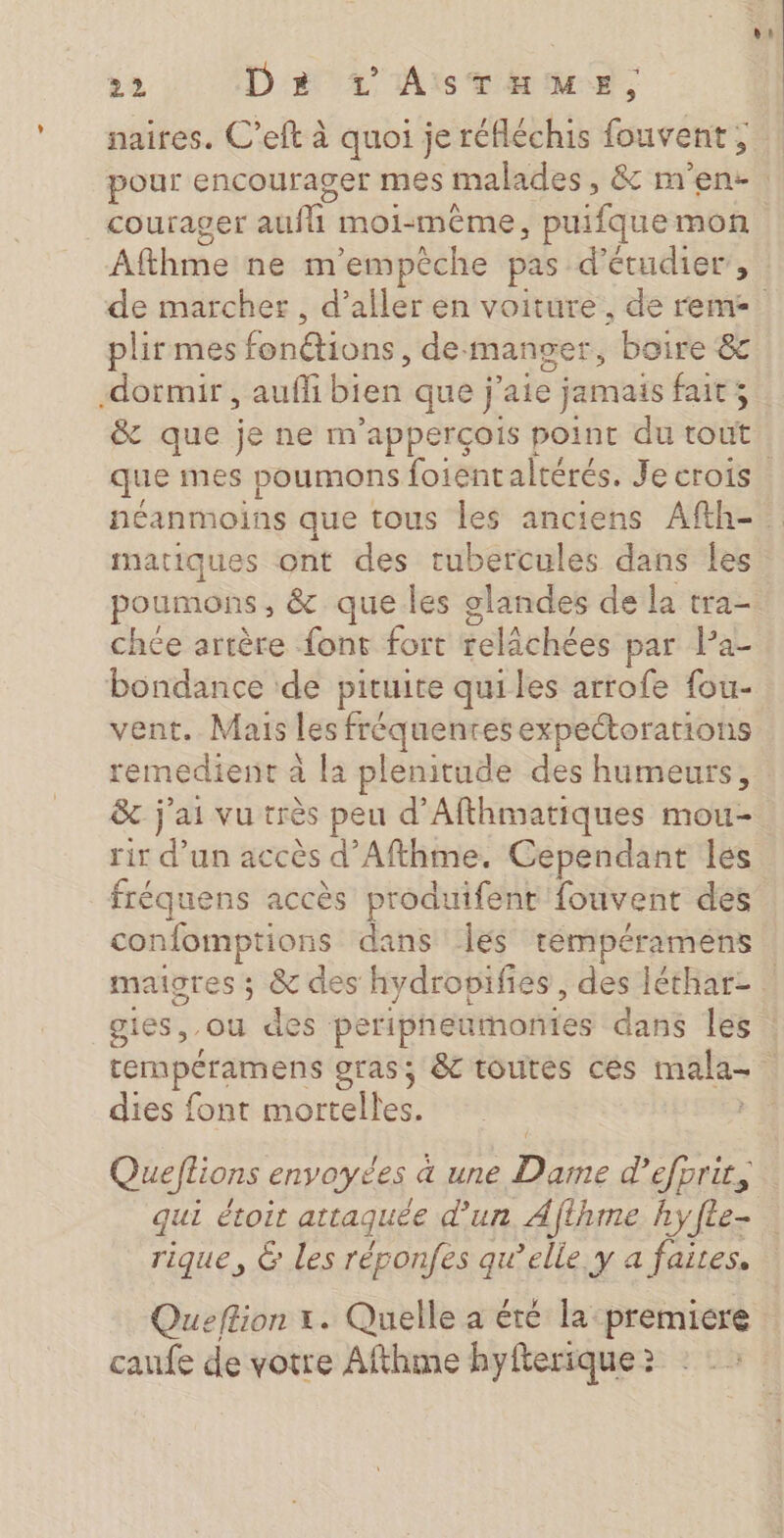 naires. C’eft à quoi je réfléchis fouvent, |courager ee moi-même, puifque mon Afthune ne m'empèche pas d'étudier, plir mes Éohétions de: manger, boire &amp; dormir , auffi bien que j'aie jamais fait; &amp; que je ne m'apperçois point du tout matiques ont des tubercules dans les poumons, &amp; que les glandes de la tra- chée artère {ont fort relâchées par Pa- bondance de pituite quiles arrofe fou- vent. Mais les fréquentes expectorations remedient à la plenitude des humeurs, &amp; j'ai vu très peu d’Afthmatiques mou- rir d’un accès d’Afthme. Cependant les fréquens accès produifent fouvent des confomptions dans Îles tempéramens dies font mortelles. Queftions envoyées a une Dame d'efprit, qui étoit attaquée d'un Ajthme hy fée rique, &amp; les réponfes qu’elle, y a faites. Queftion x. Quelle a été la premiere caufe de votre Afthme hyfterique ?