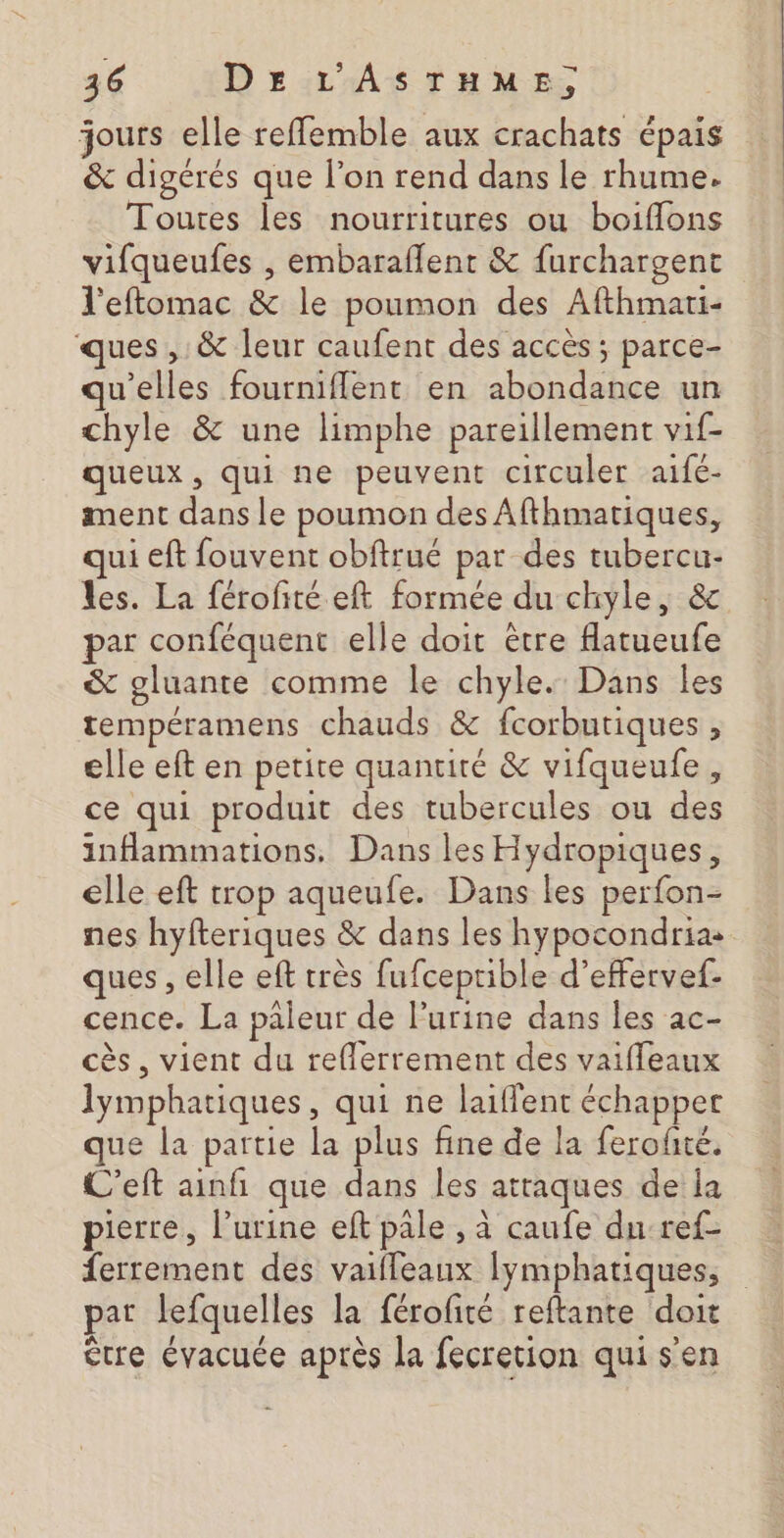 jours elle reffemble aux crachats épais &amp; digérés que l’on rend dans le rhume. Toutes les nourritures ou boiflons vifqueufes , embaraflent &amp; furchargent l'eftomac &amp; le poumon des Afthmari- ues ,: &amp; leur caufent des accès ; parce- qu'elles fourmiffent en abondance un chyle &amp; une limphe pareillement vif- queux, qui ne peuvent circuler aifé- ment dans le poumon des Afthmatiques, qui eft fouvent obftrué par des tubercu- les. La férofité eft formée du chyle, &amp;c par conféquent elle doit être flatueufe &amp; gluante comme le chyle. Dans les tempéramens chauds &amp; fcorbutiques , elle eft en petite quanuité &amp; vifqueufe, ce qui produit des tubercules ou des inflammations. Dans les Hydropiques, elle eft trop aqueufe. Dans les perfon- nes hyfteriques &amp; dans les hypocondrias ques , elle eft très fufceprible d’effervef. cence. La paleur de l'urine dans les ac- cès , vient du reflerrement des vaiffleaux lymphatiques, qui ne laiflent échapper que la partie la plus fine de la ferofté. C'eft ainfi que dans les attaques de la pierre, l'urine eft pale , à caufe du ref- ferrement des vaifleaux lymphatiques, par lefquelles la férofité reftante doit être évacuée après la fecretion qui s’en