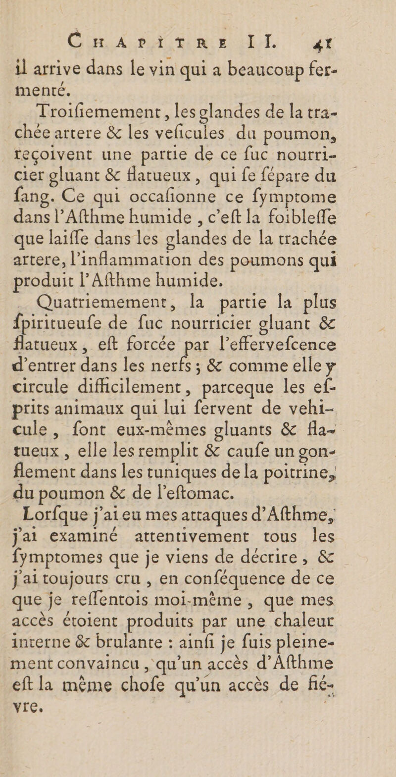 il arrive dans le vin qui à beaucoup fer- menté. Troifiemement , les glandes de la tra- chée artere &amp; les veficules du poumon, reçoivent une partie de ce fuc nourri- cier gluant &amp; flatueux, qui fe fépare du fang. Ce qui occafonne ce fymptome dass l’Afthme humide , c’eft la foiblefle que laiffe dans les glandes de la trachée artere, l’inflammartion des poumons qui produit l’Afthme humide. Quatriemement, la partie la plus fpiritueufe de fuc nourricier gluant &amp; flatueux , eft forcée par l’effervefcence d'entrer dans les nerfs ; &amp; commeelle y circule difhcilement, parceque les ef- prits animaux qui lui fervent de vehi- cule , font eux-mêmes gluants &amp; fla- tueux , elle les remplit &amp; caufe un gon- flement dans les tuniques de la poitrine, du poumon &amp; de l’eftomac. Lorfque j’aieu mes attaques d’Afthme, j'ai examiné attentivement tous les fymptomes que je viens de décrire, &amp; j'ai toujours cru , en conféquence de ce que je reflentois moi-même , que mes accès étolent produits par une chaleur interne &amp; brulante : ainfi je fuis pleine- ment convaincu , qu’un accès d’Afthme eft la même chofe qu’un accès de fié- vre.