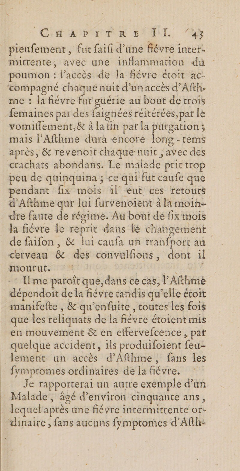 CES AIPOPPOR ENT. 10h pieufement, fut faifi d’une fiévre inter- mittente, avec une inflammation dù me : la fiévre fut guérie au bout de trois vomiflement,&amp; à la At par la purgation; mais l’Afthme dura encore long - tems après, &amp; revenoit chaque nuit , avec des crachats abondans. Le HAE prit trop peu de quinquina ; ce qui fut caufe que endant fix mois àl' eut ces retours d'Afthme qur lui furvenoient À la moine dre faute de régime. Au bout dé fix mois a fiévre le reprit dans Le PAPE | de faifon , &amp; lui caufa uñ tranfport au cerveau &amp; des convulfions , dont il ffoututs: 7% Ilme patoitqué: dans ce cas, l’Afthmé dépendoit de la fiévre tandis qu’elle étoit manifefte , &amp; qu’enfuite , toutes les fois que les reliquats de la févre étoient mis en mouvement &amp; en effervefcence, pat quelque accident, ils produifoient feu lement un accès d’Afthme, fans les fymptomes ordinaires de la ne HO: Je rapporterai un autre exemple d’un lequel après une fiévre intermittente of-