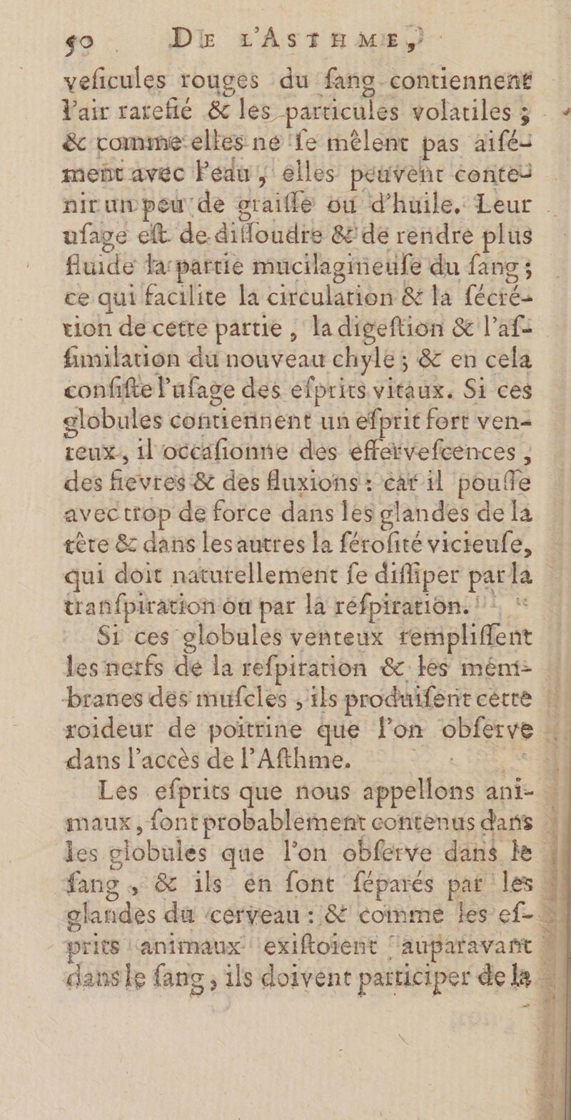 9 . DE LASTE ME, veficules rouges du fans contiennent Vair rarehé &amp; les particules volatiles ; &amp; romme:elles né ‘fe mêlent pas aifés mer avéc Peau, elles peuvent contes ufave eft de difloudre &amp;' de rendre plus fluide farpartie mucilagieufe du fang; ce qui facilite la circulation &amp; la fécré- tion de cette partie , la digeftion &amp; l’af: fimilation du nouveau chyle; &amp; en cela confifte l'ufage des efprits vitaux. Si ces globules contiennent un efprit fort ven- teuxs il'occafionne des effervefcences , des fievres &amp; des fuxions : éar il pouffe avec trop de force dans les glandes de la ère &amp; dans lesautres la férofité victeufe, tranfpirâtion ôn par là réfpiration. Si ces globules venteux rempliffent les nerfs de la refpirarion &amp; les mént- xoideur de poitrine que lon obferve dans l'accès de l’Afthme. Les efprits que nous appellons ani- les ciobules que l'on obferve dans le fang , &amp; ils én font féparés par ‘les danse fang , ils doivent participer de kB SN etais né our “à 2