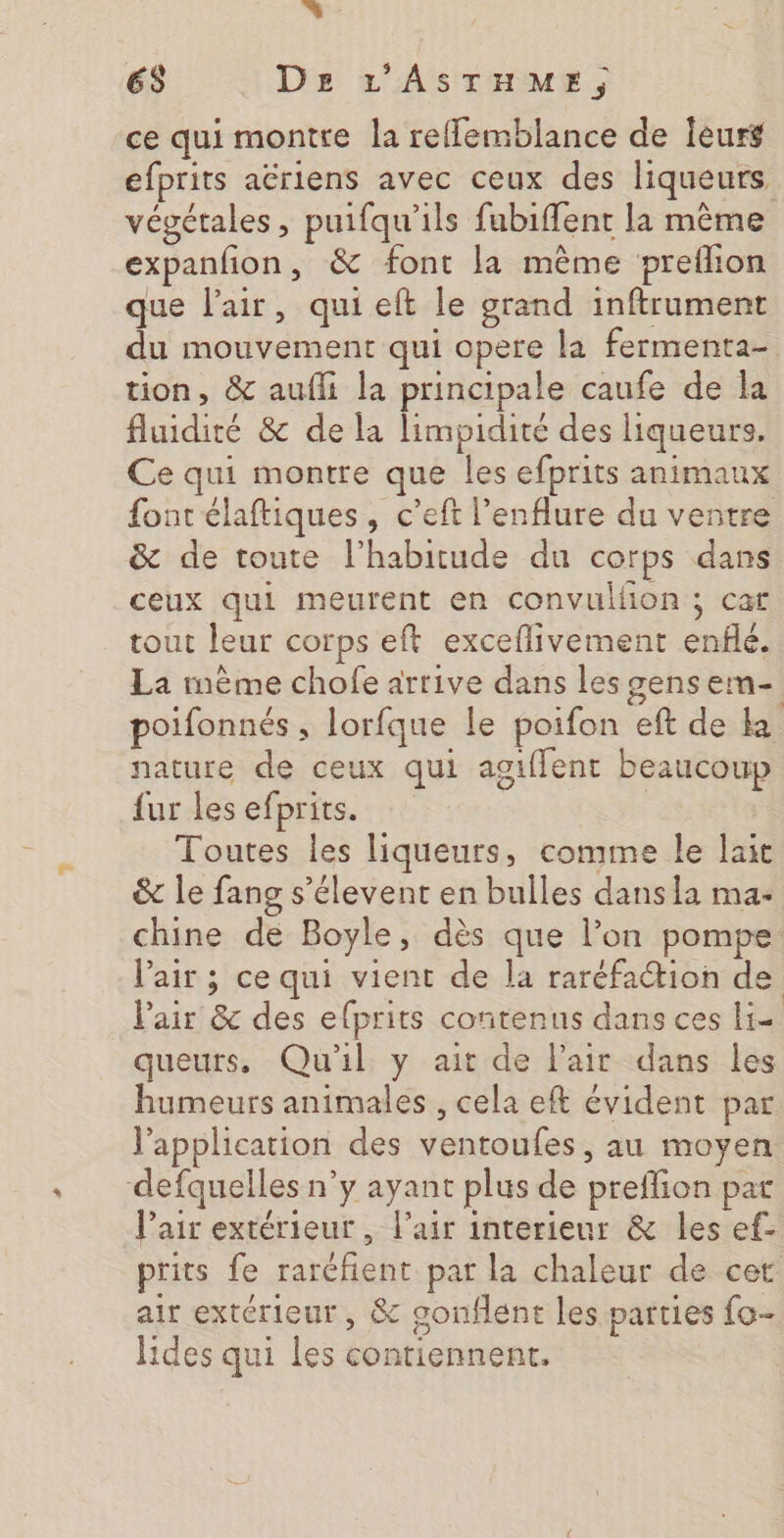 Es DE L'ASTHME, ce qui montre la reffemblance de leurs efprits aëriens avec ceux des liqueurs végétales , puifqu’ils fubiffent la même expanfon, &amp; font la même preflon que l’air, qui eft le grand inftrument du mouvement qui opere la fermenta- tion, &amp; aufli la principale caufe de la fluidité &amp; de la limpidité des liqueurs. Ce qui montre que les efprits animaux font élaftiques , c’eft l’enflure du ventre &amp; de toute l'habitude du corps dans ceux qui meurent en convullion ; cat tout leur corps eft exceflivement enflé. La mème chofe arrive dans les gens em- poifonnés , lorfque le poifon eft de ka nature de ceux qui agiffent beaucoup fur les efprits. | Toutes les liqueurs, comme le lait &amp; le fang s’élevent en bulles dans la ma- chine de Boyle, dès que l’on pompe l'air ; ce qui vient de la raréfaction de l’air &amp; des efprits contenus dans ces Li= queurs. Qu'il y ait de Pair dans les humeurs animales , cela eft évident par l'application des ventoufes, au moyen defquelles n’y ayant plus de preflion par Vair extérieur , l'air interieur &amp; les ef- prits fe rarcfent par la chaleur de cet air extérieur, &amp; gonflent les parties fo- lides qui les contiennent.