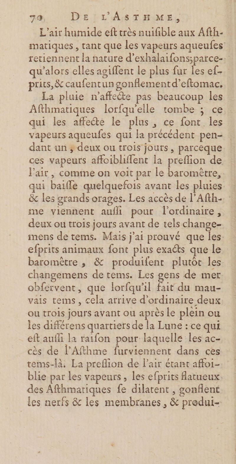 L'air humide ef très nuifible aux Afth- matiques, tant que les vapeurs aqueufes retiennent la nature d’exhalaifons;parce-. qu’alors elles agiflent le plus fur les ef- prits, &amp; caufentun gonfiementd’eftomac. La pluie n’affecte pas beaucoup les Afthmatiques lorfqu'elle tombe ; ce qui les affecte le plus, ce font les vapeurs aqueufes qui la précédent pen- dant un ; deux ou trois jouts, parceque. ces vapeurs affoiblffent la preflion de J'air, comme on voit par le baromètre, qui baiffe quelquefois avant les pluies &amp; les grands orages. Les accès de l’Afth:. me viennent aufll pour l'ordinaire, deux ou trois jours avant de tels change- inens de tems. Mais jai prouvé que les: efprits animaux font plus exaéts que le baromètre ,; &amp; produifent plutoc les changemens de tems. Les gens de mer obfervent, que lorfqu'il fait du mau- vais teims , cela arrive d'ordinaire deux ou trois jours avant ou après Le plein cu les différens quartiers de la Lune : ce qui eft aufli la raifon pour laquelle les ac- cès de lPAfthme furviennent dans ces tems-là. La preflion de l'air étant affoi- blie par les vapeurs, les efprits atueux. des Afthmariques fe dilatent , gonflent les nerfs &amp; les membranes, &amp; produi-