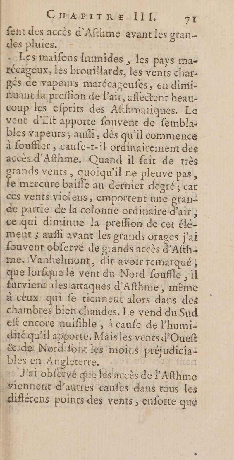 CHamitTe ze. lll. ST | fent des accès d’Afthme avant les gtan- | des pluies. -. | | Les maifons humides , les pays ma- | récageux, les bronillards, les vents char gés de vapeurs marécageufés, en dimii- uant da preflion de l'air, affectent beau- coup les efprits des Afthmatiques. Le vent d'Eft apporte fouvenr de femblas bles vapeurs ; auffi, dès qu’il commence à foufiler , caufe-t-il ordinairement des accès d’Afthme. Quand il fait de très grands vents, quoiqu'il ne pleuve pas, le mercure baifle au dernier décoré; car _cés vents violens, emportent une gran de partie de la colonne ordinaire d'air ; ce qui diminue la preffion de cer élé- ment ; aufh avant les stands orages j'ai louvenr obfervé de grands accès d’Afthe me. Vanhelmont, dit avoir remarqué ; _que lorfquelé vent du Nord fouffle ,il _dürvient des'attiques d’Afthme ; même à cèux' qui fe riennént alors dans des _ chambres bien chaudes. Le vend du Sud _eft encore nuifible , à caufe de l’humie . déqu'il apporte, Mais les vénts d'Oueft ide: Nord font les moins préjudicias _bles en Angleterre. 19 Pas : J'ai obfervé que les accès de ’Afthme Viennefit d’autres caufes dans tous les différens points des vents , enforte qué