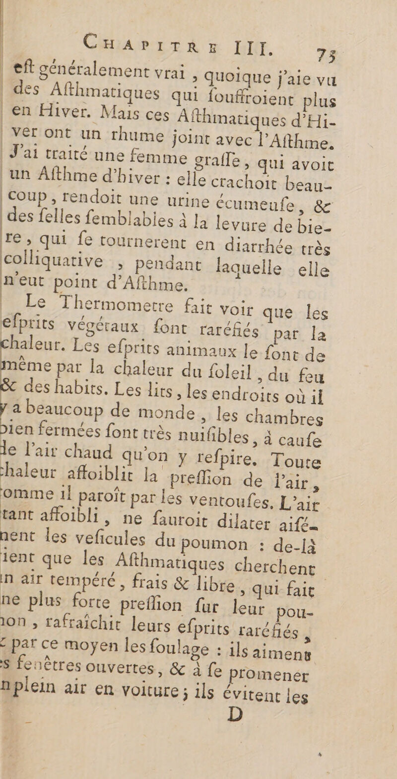 RE CHAPITRE III. 73 ef généralement vrai &gt; Quoique j'aie vu | des Afthmatiques qui fouffroient plus | en Hiver. Mais ces Afthmatiques d'Hi- | VE ont un rhume joint avec l’Afthme. | J'ai traité une femme grafle, qui avoit un Afthme d'hiver : elle crachoit beau | coup , rendoit une urine écumeufe, &amp; des felles femblabies à la levure de bie- re , qui fe tournerent en diarrhée très colliquative , pendant laquelle elle n'eut point d’Afthme. | Le Thermomerre fait voir que Îles efprits Végétaux font rarcfés par la chaleur. Les efprits animaux le font de nême par la chaleur du foleil , du feu des habits. Les lits , les endroits où il a beaucoup de monde, les chambres Dien fermées font très nuifibles , à caufe le l'air chaud qu'on y refpire. Toute chaleur afloiblit La preflion de Pair, omme 1] paroît par les ventoufes, L'air tant affoibli, ne fauroit dilater aifeu nent Îles veficules du poumon : de-là ient que les Alfthmatiques cherchent n air tempéré, frais &amp; libre, qui fait ne plus forte preflion fur leur pou- 10n ;, rafraîchir leurs efprits raréfñés x paï ce moyen les foulage : ils aimeny S fenêtres ouvertes, &amp; à fe plomener nplein air en voiture ÿ 11 évitent les