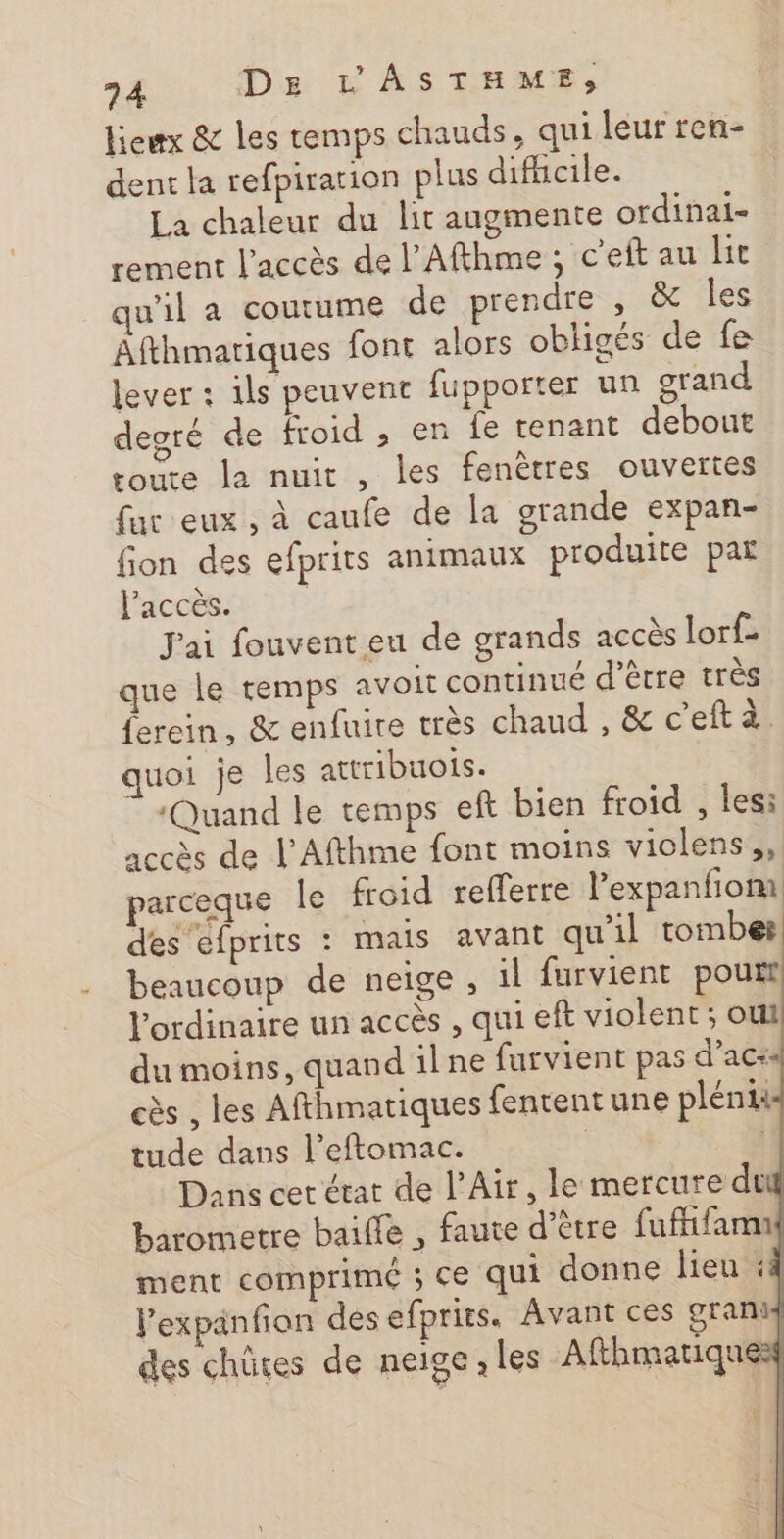 lieux &amp; les temps chauds, qui leur ren- dent la refpiration plus difhcile. La chaleur du lit augmente ordinai- rement l'accès de l’Afthme ; c’eft au lit qu'il a coutume de prendre , &amp; les Afthmariques font alors obligés de fe lever : ils peuvent fupporter un grand degré de froid , en fe tenant debout roure la nuit , les fenêtres ouvertes fur eux , à caufe de la grande expan- fion des efprits animaux produite par l'accès. | J'ai fouvent eu de grands accès lorf- que le temps avoit continué d’être très ferein, &amp; enfuire très chaud , &amp; c'eftà. quoi je les attribuotis. ‘Quand le temps eft bien froid , les: accès de l’Afthme font moins violens,,. parceque le froid refferre l’expanfiom des efprits : mais avant qu'il tombes. beaucoup de neige , il furvient pourt l'ordinaire un accès , qui eft violent ; oul du moins, quand ilne furvient pas d’acss cès , les Afthmatiques fentent une pléniis tude dans l’eftomac. | 4 Dans cet état de l'Air, le mercure dti barometre bail , faute d’être fuffifamu ment comprimé ; ce qui donne lieu :4 lexpanfion des efprits. Avant ces granis des chütes de neige, les Afthmatiques