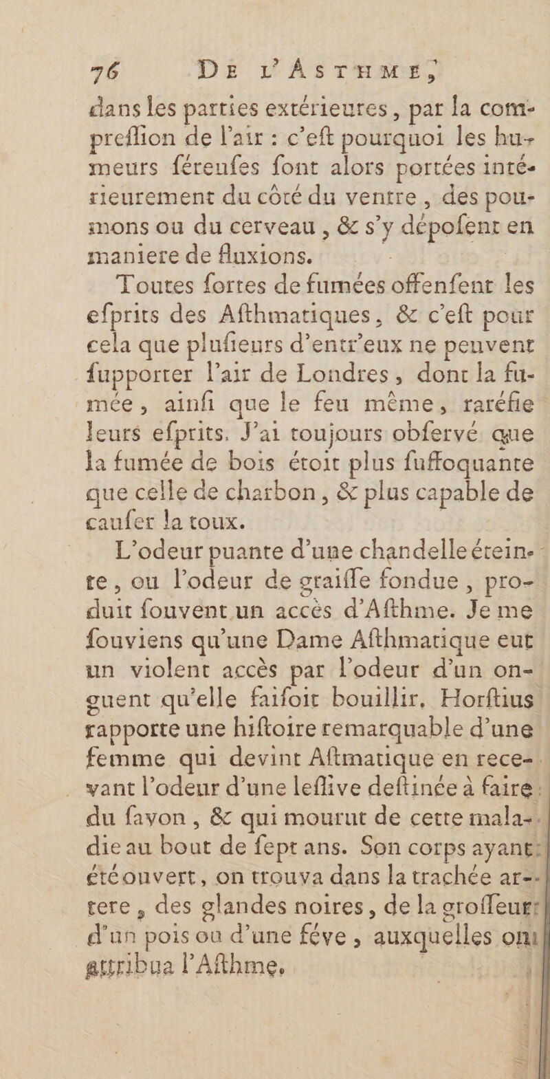 dans les parties extérieures, par la com- preflion de l'air : c’eft pourquoi les hu- meurs féreufes font alors portées inté- rieurement du côté du ventre, des pou- mons ou du cerveau , &amp; s’y dépofenr en maniere de fAuxions. | | Toutes fortes de fumées offenfent les efprits des Afthmatiques, &amp; c’eft pour cela que plufieurs d’entr’eux ne peuvent fupporter l'air de Londres, dont la fu- mée, ainfi que le feu mème, raréfie leurs efprits. J'ai toujours obfervé que la fumée de bois étoit plus fuffoquanre que celle de charbon, &amp; plus capable de caufer la toux. L’odeur puante d’une chandelle étein. te, ou l'odeur de graifle fondue , pro- duit fouvent un accés d’Afthme. Je me fouviens qu'une Dame Afthmarique eut un violent accès par l'odeur d’un on- guent qu'elle faifoit bouillir, Horftius rapporte une hiftoire remarquable d’une femme qui devint Aftmatique en rece-. vant l’odeur d’une leflive deftinée à faire. du fayon , &amp; qui mourut de cette mala-4 die au bout de fept ans. Son corps ayant: éteouvert, on trouva dans la trachée ar-- tere , des glandes noires, de la groffeur? d'un pois où d’une féve , auxquelles onu! attribua l'Afthme, Shi