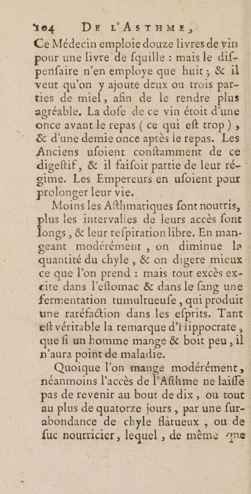 { *64 DE L’'ASTHME, pour une livre de fquille : mais le dif- penfaire n’en employe que huit; &amp; 1l veut qu'on y ajoute deux ou trois par- ties de miel, afin de le rendre plus once avant le repas ( ce qui eft trop), &amp; d’une demie once après le repas. Les Anciens ufoient conftamment de ce digeftif, &amp; 1l faifoit partie de leur ré- gime. Les Empereurs en ufoient pour rolonger leur vie. Moins les Afthmatiques font nourris, plus les intervalles de leurs accès font longs , &amp; leur refpiration libre. En man- geant modérément , on diminue la ce que lon prend : Mais tout excès ex- fermentation tumultueufe , qui produit une raréfaction dans les efprits. Tant eft véritable la remarque d'Hippocrate, que fi un homme mange &amp; boit peu, 1l p'aura point de maladie. Quoique l’on mange modérément, pas de revenir au bout de dix, ou tout au plus de quatorze jours, par une fur- abondance de chyle flatueux , ou de luc nourricier , lequel , de mème 77e 74