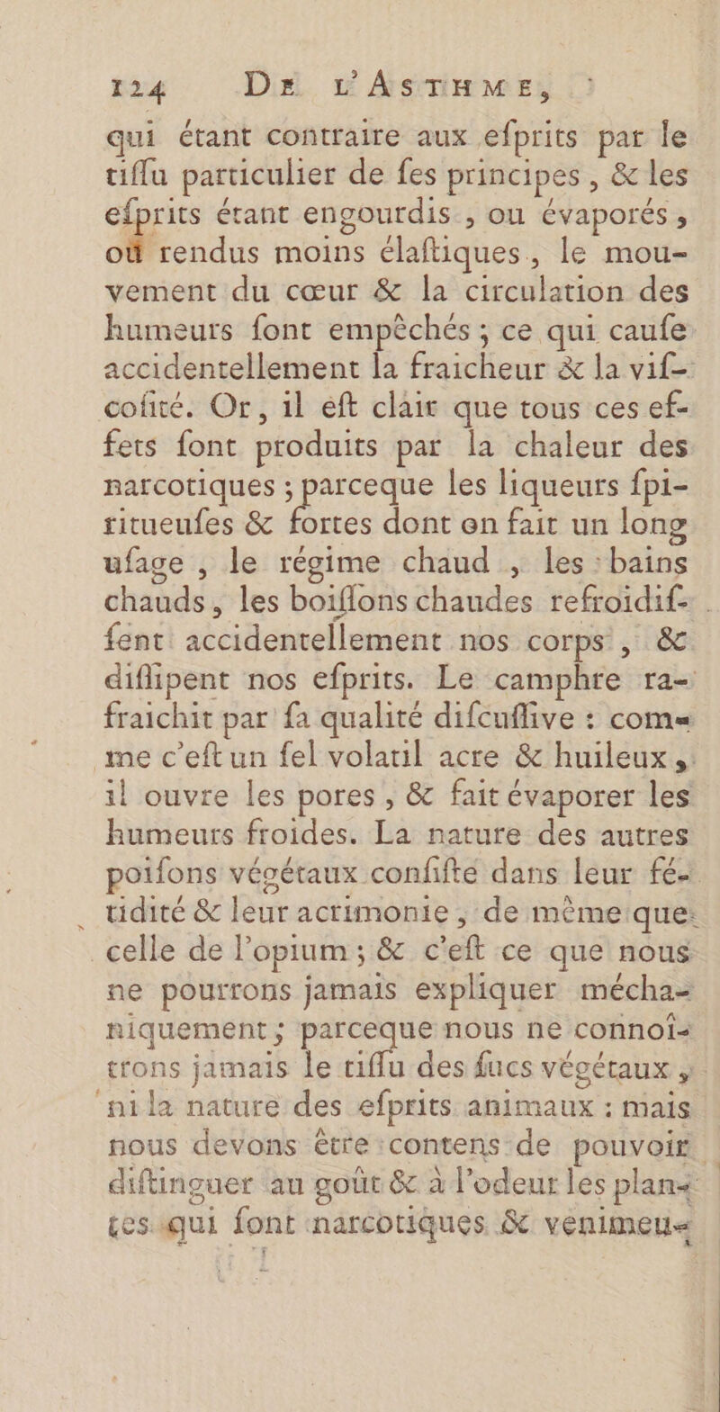 qui étant contraire aux efprits par le tiffu particulier de fes principes , &amp; les efprits étant engourdis , ou évaporés , où rendus moins élaftiques, le mou- vement du cœur &amp; la circulation des humeurs font empèchés ; ce qui caufe accidentellement la fraicheur &amp; la vif cofité. Or, il eft clair que tous ces ef- fets font produits par la chaleur des narcotiques ; parceque les liqueurs fp1- ritueufes &amp; fortes dont en fait un long ufage , le régime chaud , les : bains chauds, les boiflons chaudes refroidif- fent accidentellement nos corps , &amp; diflipent nos efprits. Le camphre ra- fraichit par fa qualité difcuflive : com= me c’eftun fel volatil acre &amp; huileux,. il ouvre les pores , &amp; fait évaporer les humeurs froides. La nature des autres poifons vésétaux confifté dans leur fé tidité &amp; leur acrimonie , de mêmeique: celle de l’opium; &amp; c'eft ce que nous ne pourrons jamais expliquer mécha= niquement; parceque nous ne connofs trons jamais le tiffu des fucs végétaux , ‘nila nature des efprits animaux : mais nous devons être contens de pouvoirs diftinguer au goûr &amp; à l'odeur les plan tesiqui font narcotiques &amp; venimen