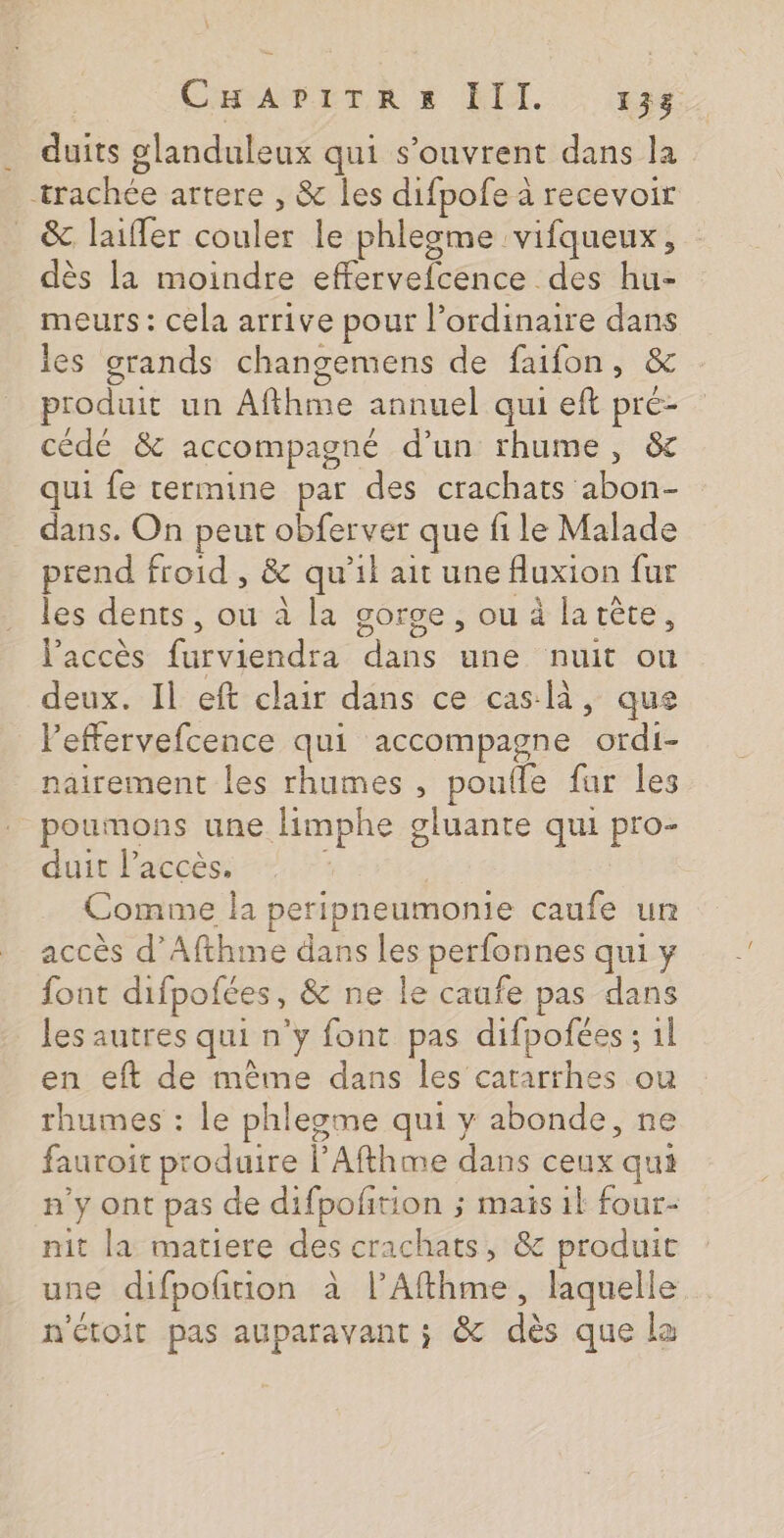 duits glanduleux qui s'ouvrent dans la trachée artere , &amp; les difpofe à recevoir _ &amp; laiffer couler le phlesme vifqueux, dès la moindre effervefcence des hu- meurs : cela arrive pour l’ordinaire dans les grands changemens de faifon, &amp; produit un Afthme annuel qui eft pré- cédé &amp; accompagné d’un rhume, &amp; qui fe termine par des crachats abon- dans. On peut obferver que file Malade prend froid , &amp; qu’il ait une fluxion fur les dents, ou à la gorge, ou à larète, l'accès furviendra dans une nuit ou deux. Il eft clair dans ce cas là, que l’effervefcence qui accompagne ordi- nairement les rhumes , pouile fur les poumons une limphe gluante qui pro- duit l'accès. | i Comme la peripneumonie caufe un accès d’Afthme dans les perfonnes qui y font difpofées, &amp; ne le caufe pas dans les autres qui n’y font pas difpofées ; 1l en eft de même dans les catarrhes ou rhumes : le phlegme qui y abonde, ne fauroit produire l’Afthme dans ceux qui n'y ont pas de difpofñtion ; mais 1l four- nit la matiere des crachats, &amp; produit une difpoftion à l’Afthme, laquelle n'étoit pas auparavant ; &amp; dès que la