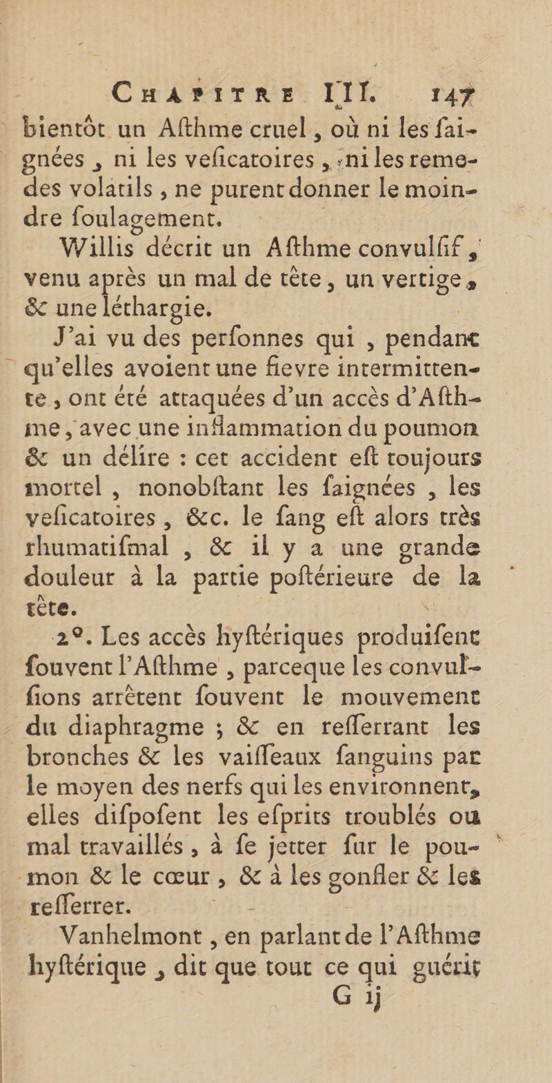 bientôt un Afthme cruel, où ni Les fai- gnées , n1 les veficatoires , :niles reme- des volatils , ne purent donner le moin- dre foulagement. | Willis décrit un Afthme convulff venu après un mal de tête, un vertige, &amp; une léthargie. : J'ai vu des perfonnes qui , pendant qu’elles avoient une fievre intermitten- te , ont été attaquées d’un accès d’Afth- me, avec une inflammation du poumon &amp; un délire : cet accident eft toujours mortel , nonobftant les faignces , les velicatoires , &amp;c. le fang eft alors très rhumatifmal , &amp; il y a une grande douleur à la partie poftérieure de la tète. | 29. Les accès hyftériques produifent fouvent l’Afthme , parceque les convul- fions arrètent fouvent le mouvement du diaphragme ; &amp; en reflerrant les bronches &amp; les vaifleaux fanguins par le moyen des nerfs qui les environnent, elles difpofent les efprits troublés ou _ mal travaillés, à fe jecter fur le pou- mon &amp; le cœur, &amp; à les gonfler &amp; les refferrer. nb 2 Vanhelmont , en parlant de l’Afthme hyftérique , dit que tout . qui guérit 1}