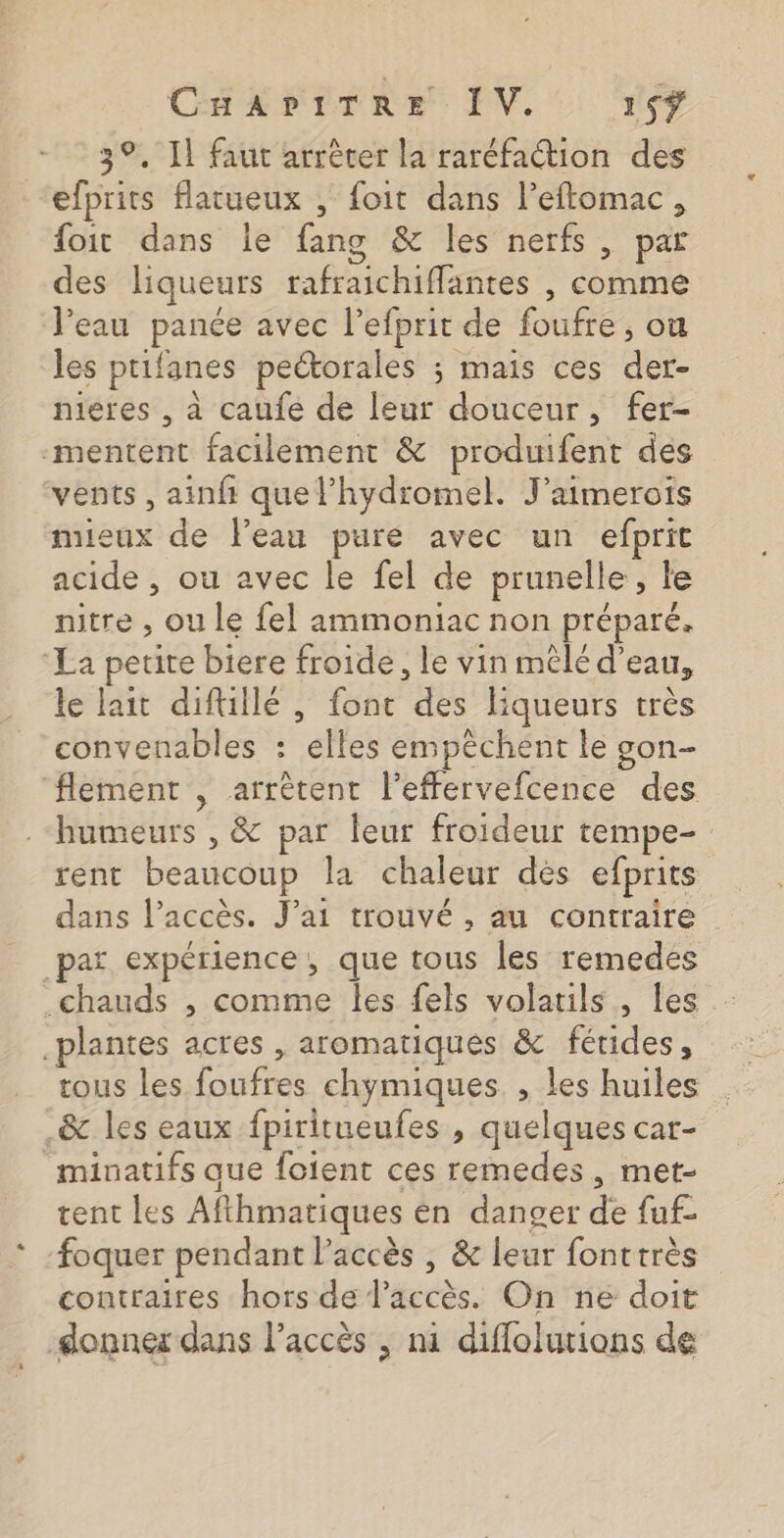 3°. Il faut arrêter la raréfaction des efprits flatueux ; foit dans l’eflomac, foit dans ie fang &amp; les nerfs, par des liqueurs rafraichiffantes , comme l'eau panée avec l’efprit de foufre, où les prifanes peétorales ; mais ces der- nieres , à caufe de leur douceur, fer- -mentent facilement &amp; produifent des vents , ainfi que l’hydromel. J’aimerots mieux de l'eau pure avec un efprit acide , ou avec le fel de prunelle , le nitre , ou le fel ammoniac non préparé. ‘La petite biere froide, le vin mêlé d’eau, le lait difullé , fonc des liqueurs très convenables : elles empêchent le gon- flement , arrêtent l’effervefcence des humeurs , &amp; par leur froideur tempe- rent beaucoup la chaleur dés efprits dans l’accès. J'ai trouvé , au contraire par expérience, que tous les remedes .chauds , comme les fels volatils , les plantes acres , aromatiques &amp; férides, tous les foufres chymiques , les huiles _&amp; les eaux fpiritueufes , quelques car- minatifs que foient ces remedes , met- tent les Afthmatiques èn danger de fuf- foquer pendant Paccès , &amp; leur fonttrès contraires hors de l'accès. On ne doit donner dans l'accès , ni diflolutions de