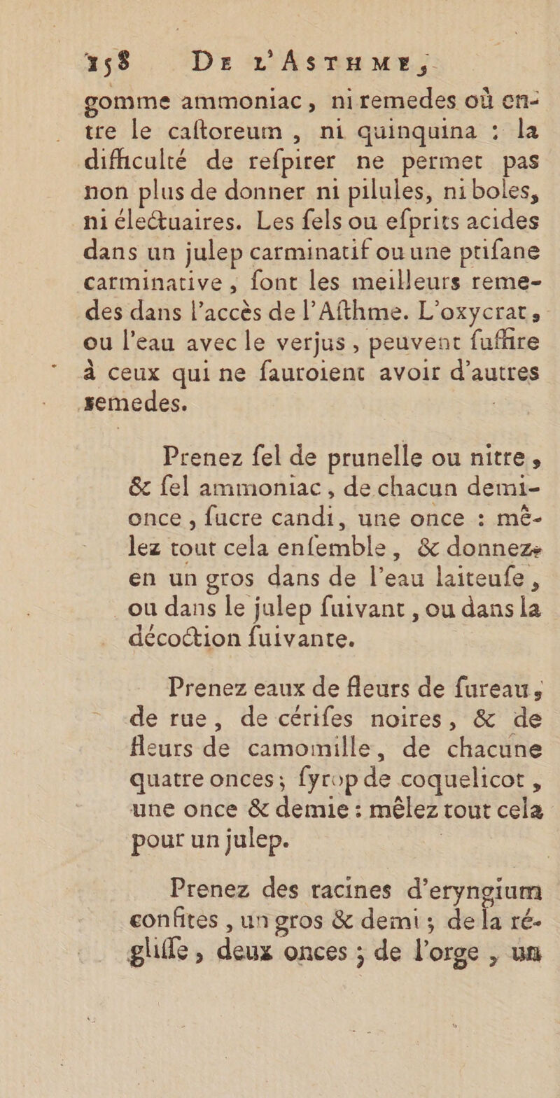 gomme ammoniac, niremedes où ef- tre le caftoreum , ni quinquina : la difhculté de refpirer ne permet pas non plus de donner n1 pilules, niboles, ni éleuaires. Les fels ou efprits acides dans un julep carminatif ou une ptifane carminative , font les meilleurs reme- des dans l’accès de l’Afthme. L’oxycrat, ou l’eau avec le verjus, peuvent fufhire à ceux qui ne fauroient avoir d’autres semedes. Prenez fel de prunelle ou nitre, &amp; {el ammoniac , de chacun demi- once , fucre candi, une once : mê- lez tout cela enfemble, &amp; donnez en un gros dans de l’eau laiteufe, ou dans le julep fuivant , ou dans la décottion fuivante. Prenez eaux de fleurs de fureau, de rue, de cérifes noires, &amp; de fleurs de camoimille, de chacune quatre onces; fyrop de coquelicot, une once &amp; demie : mêlez tout cela pour un julep. | Prenez des racines d’eryngium confites , un gros &amp; demi ; de la ré. ghile , deux onces ; de l'orge , un