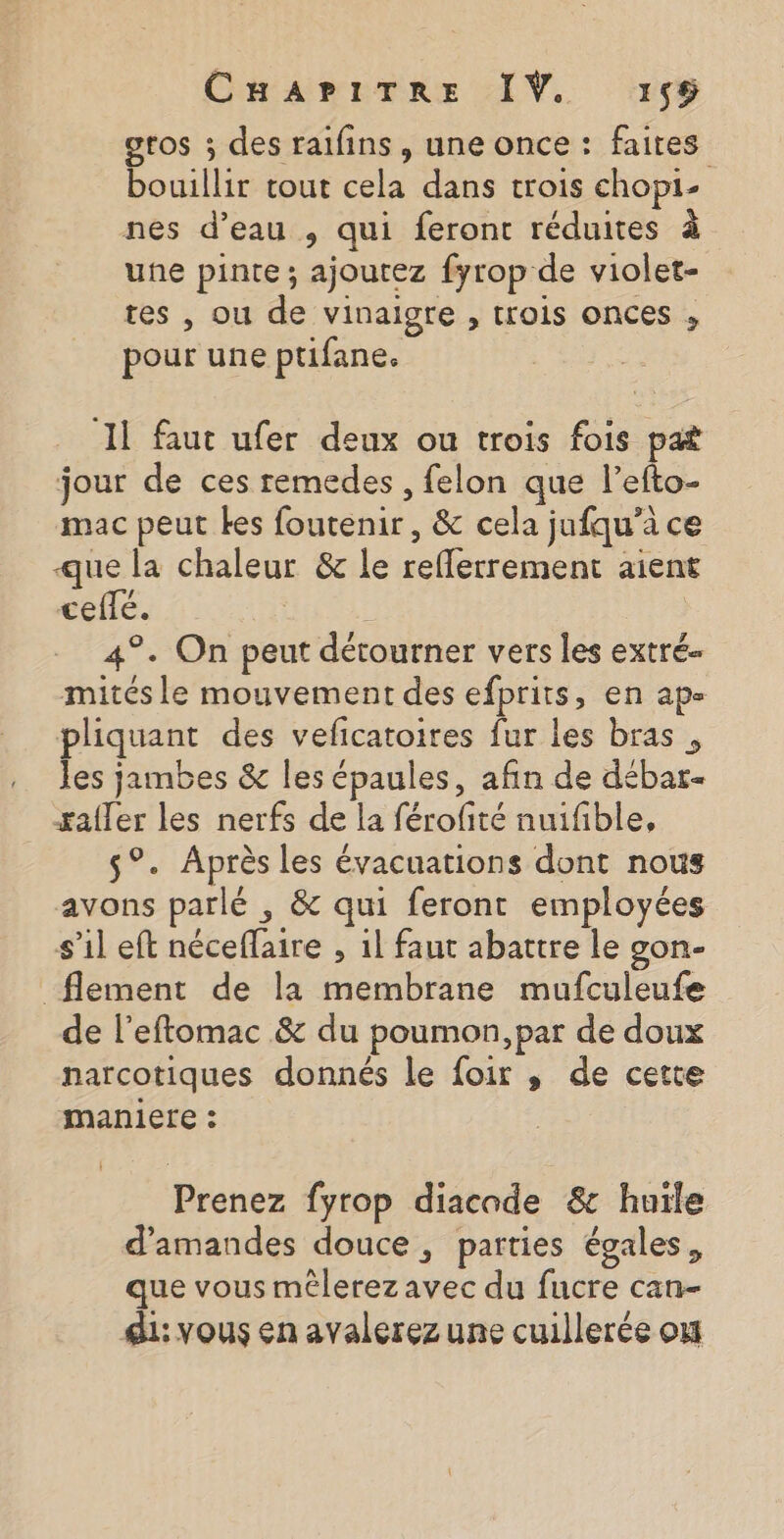 gtos ; des raifins, une once : faites bouillir tout cela dans trois chopi- nes d’eau , qui feront réduites à une pinte; ajoutez fyrop de violet- tes , ou de vinaigre , trois onces , pour une ptifane. 11 faut ufer deux ou trois fois pat jour de ces remedes , felon que l’efto- mac peut kes foutenir, &amp; cela jufqu’à ce que la chaleur &amp; le reflerrement aient cefté. | | 4°. On peut détourner vers les extré- mités le mouvement des efprits, en ap- pliquant des veficatoires fur les bras, les jambes &amp; les épaules, afin de débar- #afler les nerfs de la férofité nuifble, -_ 5°. Après les évacuations dont nous avons parlé , &amp; qui feront employées s’il eft néceflaire , 1l faut abattre le gon- _flement de la membrane mufculeufe de l’eftomac &amp; du poumon, par de doux narcotiques donnés le foir ,; de cette maniere : Prenez fyrop diacade &amp; huile d'amandes douce, parties égales, que vous mélerezavec du fucre can- di: vous en avalerez une cuillerée où