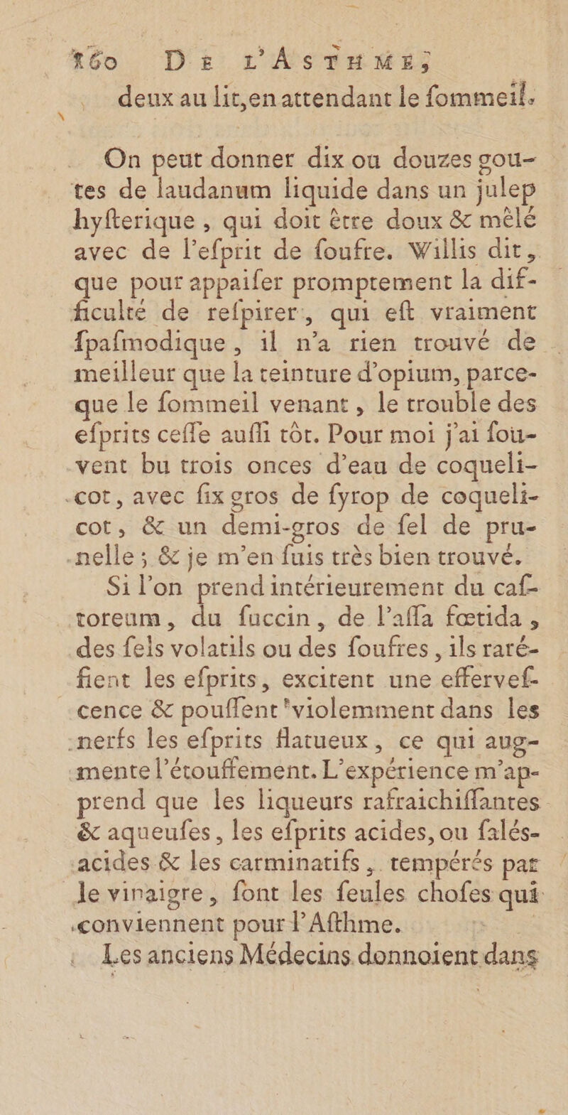 téo Ds L'AsSTHME; deux au Lit,en attendant le fommeil. On peut donner dix où douzes gou- tes de laudanum liquide dans un julep hyfterique , qui doit être doux &amp; mêlé avec de l’efprit de foufre. Willis dit, que pour appaifer promptement la dif- ficulté de refpirer, qui eft vraiment fpafmodique, 1l n’a rien trouvé de . meilleur que la teinture d’opium, parce- que le fommeil venant , le trouble des efprits cefle aufli tôt. Pour moi j'ai fou- vent bu trois onces d’eau de coqueli- -cot, avec fix gros de fyrop de coqueli- cot, &amp; un demi-gros de fel de pru- nelle; &amp; je m'en fuis très bien trouvé. Si l’on prend intérieurement du caf toreum, du fuccin, de l’affa fœtida , des feis volatils ou des foufres , ils raré- fient les efprits, excitent une effervef- -cence &amp; pouffent violemment dans les -nerfs les efprits Hatueux, ce qui aug- -mente l’étouffement. L'expérience m'ap- prend que les liqueurs rafraichiffantes &amp; aqueufes, les efprits acides, ou falés- acides &amp; les carminatifs ,. tempérés par le vinaigre, font les feules chofes qui conviennent pour l’Afthme. | Les anciens Médecins donnoient dans