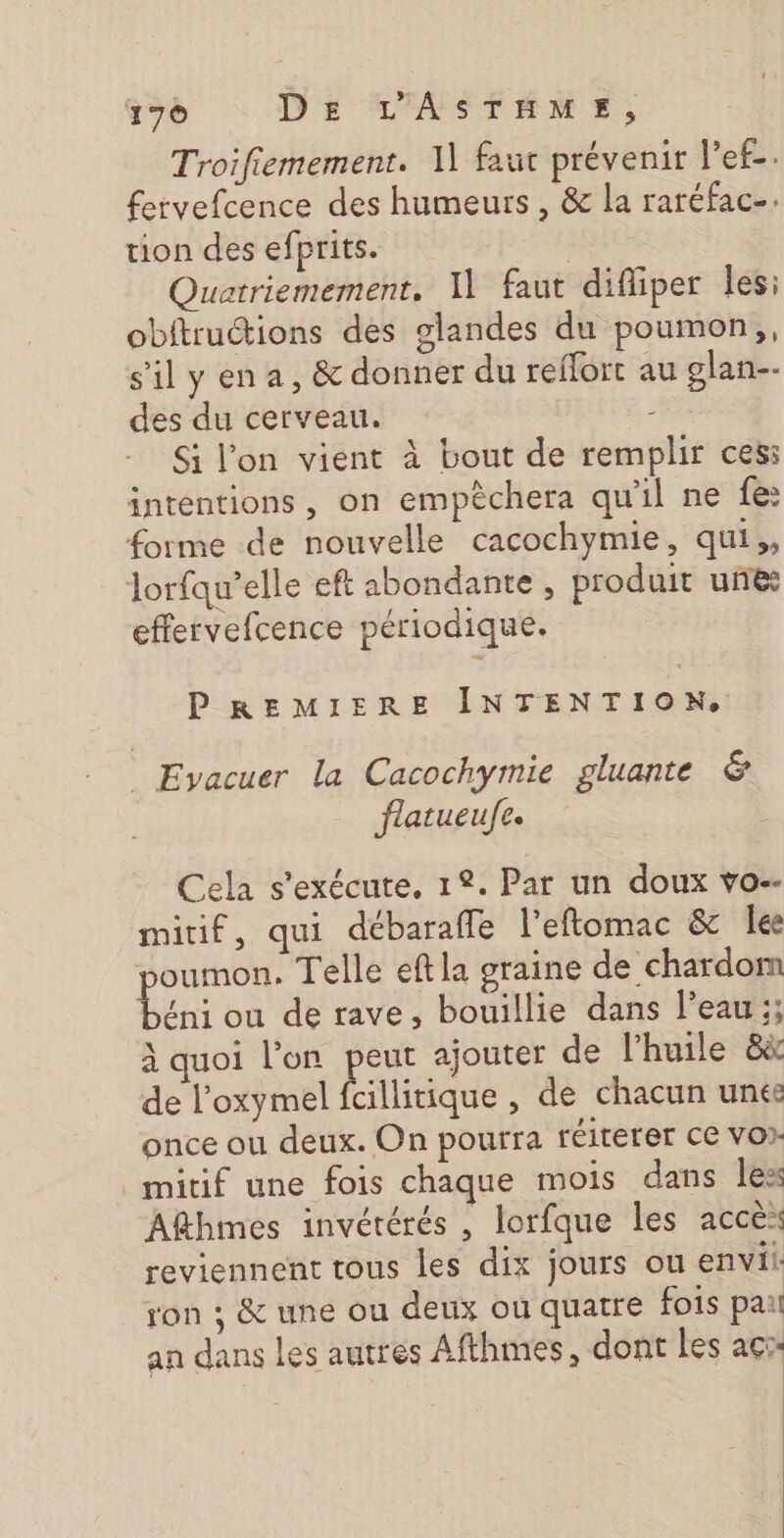 Troifiemement. 11 faut prévenir l’ef-. fervefcence des humeurs , &amp; la raréfac-. tion des efprits. | Quatriemement, Il faut difliper les: obftructions des glandes du poumon, s'ilyena, &amp; donner du reffort au glan-- des du cerveau. 4 Si l’on vient à bout de remplir ces: intentions, on empèchera qu'il ne fe: forme de nouvelle cacochymie, qui,, lorfqu’elle eft abondante , produit une: effervefcence périodique. PREMIERE INTENTION, _ Evacuer la Cacochymie gluante &amp; flatueufe. Cela s'exécute, 12. Par un doux vo. mitif, qui débarafle l’eftomac &amp; lee oumon. Telle eftla graine de chardom Len: ou de rave, bouillie dans l’eau ;; à quoi l’on peut ajouter de l'huile &amp;à de l’oxymel fcillitique , de chacun unes once ou deux. On pourra réiterer ce vor _mitif une fois chaque mois dans less Afthmes invétérés , lorfque les accè: reviennent tous les dix jours ou envii: ron ; &amp; une ou deux ou quatre fois pau an dans les autres Afthmes, dont les acc