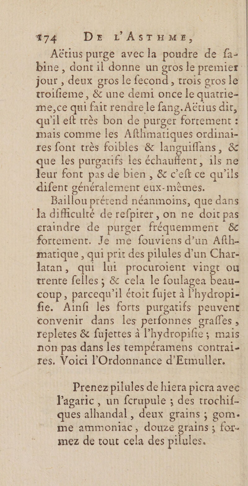 Aëtius purge avec la poudre de f2: bine , dont il donne un gros le premier | jour , deux gros le fecond , trois grosle ! troifieme, &amp; une demi once le quatrie- me, ce qui fait rendre le fang. Actius dit, qu'il eft très bon de purger fortement : mais comme les Afthmariques ordinai- res font très foibles &amp; languiflans, &amp; que les purgaufs les échaufient, ils ne leur font pas de bien, &amp; c’eft ce qu’ils difent généralement eux-mêmes. Baillou prétend néanmoins, que dans Ja difficulté de refpirer, on ne doit pas craindre de purger fréquemment &amp; fortement. Je me fouviens d’un Afth- matique , qui prit des pilules d’un Char- latan, qui lui procuroient vingt ou trente felles ; &amp; cela le foulagea beau- coup, parcequ’il étoit fujet à l’hydropi- fie. Ainf les forts purgatifs peuvent convenir dans les perfonnes goraffes , repletes &amp; fujettes à l’hydropifie; mais non pas dans les tempéramens contraie res. Voici l'Ordonnance d’Etmuller. Prenez pilules de hiera picra avee lagaric, un fcrupule ; des trochif- ques alhandal , deux grains ; gom. me ammoniac, douze grains ; for- mez de tout cela des pilules.