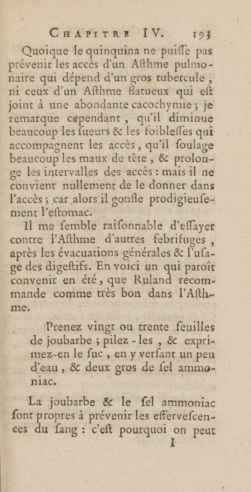 Quoique le quinquina ne puiffe pas prévenir les accès d’un Aftkme pulmo- naire qui dépend d’un gros tubercule ; ni ceux d’un Afthme farueux qui eft joint à une abondante cacochymie ; je remarque cependant , qu'il diminue beaucoup les fueurs &amp; les foiblefles qui accompagnent les accès, qu'il foulage beaucoup les maux de têre , &amp; prolon- ge les intervalles des accès : mais il ne convient nullement de le donner dans l'accès ; car alors il sonfle prodigieufe- ment l’eftomac. Il me femble raifonnable d’effiyer contre J’Afthme d'autres febrifuges, après les évacuations générales &amp; l’ufa- : ge des digeftifs. En voici un qui paroïît convenir en été, que Ruland recom- mande comme très bon dans l’Afth- me. Prenez vingt ou trente feuilles de joubarbe ; pilez-les , &amp; expri- mez-en le fuc , en y verfant un peu d’eau , &amp; deux gros de {el ammo- niac. “La joubarbe &amp; le fel ammoniac font propres à prévenir les effervefcen- ces du fang : c’eft pourquoi on peut I