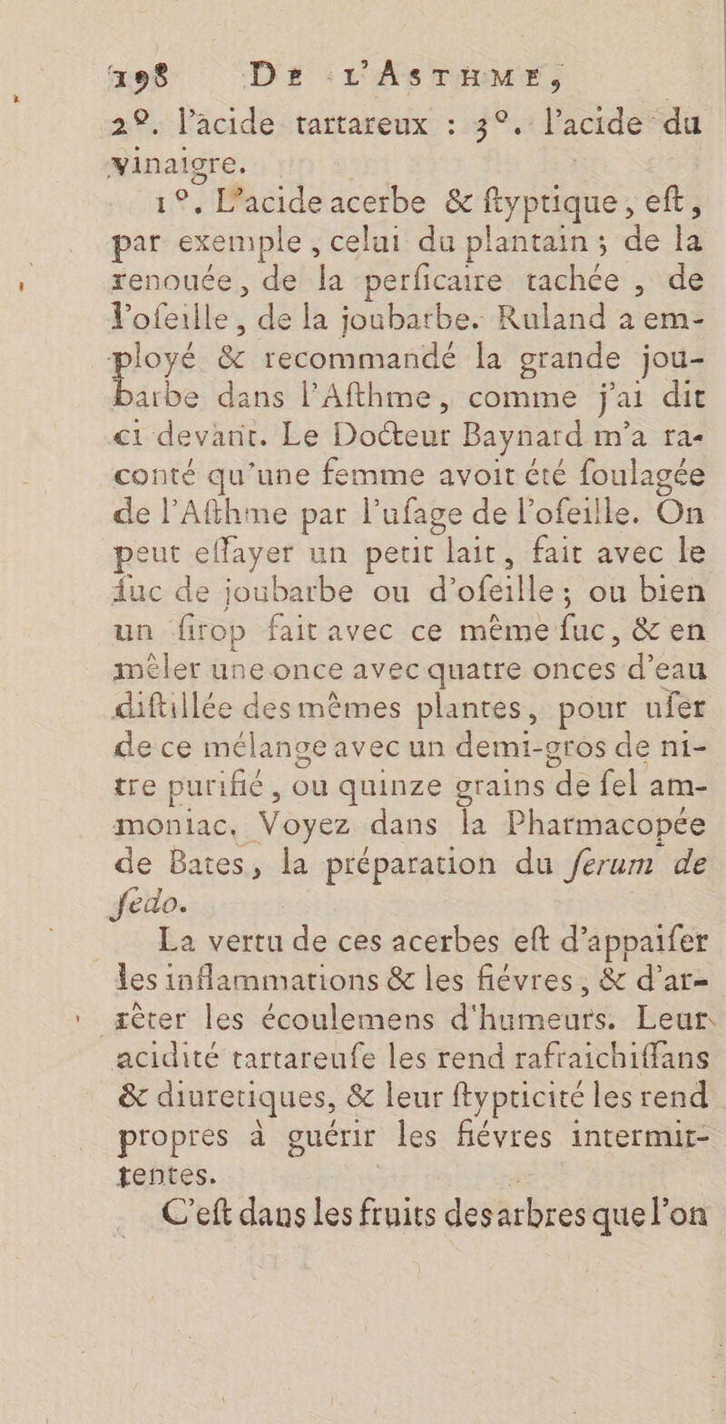 29. l’acide. tartareux : 3°.: l'acide du re | | . Pacide acerbe &amp; pau ee eft, aa exemple ; celui du plantain; de à renouée, de la ‘perficaire tachée , de Vofeille men la joubarbe. Ruland à em- ployé 8 (recommandé la grande jou- barbe dans l’Afthme, comme j'ai dit ci devant. Le Docteur Baynard m'a fa- conté qu'une femme avoit cté foulagée de l’Afthme par ufage de l’ofeille, On peut effayer un perit lait, fait avec le duc de joubarbe ou d’ ofeille ; ou bien un firop faitavec ce même fa. &amp;en ler une once avec quatre onces d’eau diftillée des mêmes plantes, pour ufer de ce mélange avec un demi-gros de ni- tre pur fé , Ou quinze grains de fel am- moniac, Voyez dans la Pharmacopée de Bates, la préparation du ferum de Jfedo. La vertu de ces acerbes eft d’appaifer les inflammations &amp; les fiévres, &amp; d’ar- ièter les écoulemens d'hiraches Leur. acidité tartareufe les rend rafraichiffans &amp; diuretiques, &amp; leur ftypricité les rend. propres à guérir les fiévres intermir- tentes. C'eft dans Les fruits desarbres que l’on