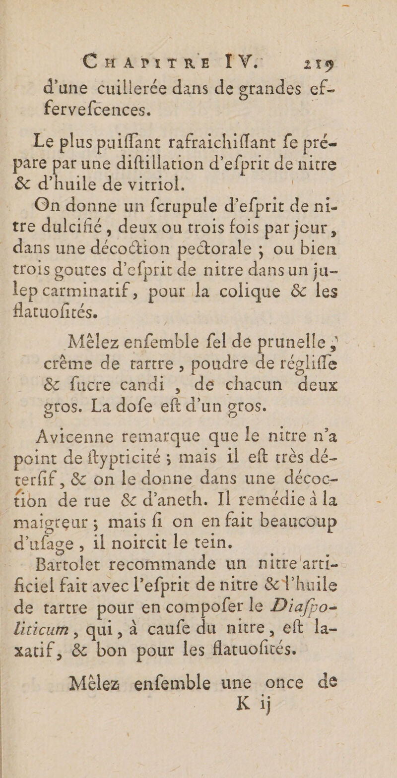 d'une cuillerée dans de grandes ef- fervefcences. Le plus puiffant rafraichiffant fe pré pare par une diftillation d’efprit de nitre &amp; d’huile de vitriol. | On donne un fcrupule d’efprit de ni- tre dulcifié , deux ou trois fois par jour, trois goutes d’efprit de nitre dans un ju- lep carminatif, pour la colique &amp; les flatuofités. Mèêlez enfemble fel de prunelle ; : crème de tartre , poudre de régliffe &amp;z fucre candi , de chacun deux gros. La dofe eft d’un gros. Avicenne remarque que le nitre n’a terfif, &amp; on le donne dans une décoc- f.: , os WG A tion de rue &amp; d’aneth. Il remédie à la maigteur; mais fi on en fait beaucoup d’ufage , il noircit le tein. | Bartolet recommande un nitre arti- ficiel fait avec l’efprit de nitre &amp; l'huile liticum , qui, à caufe du nitre, eft la- xatif, &amp; bon pour les flatuofités. Mèlez enfemble une once de K ij