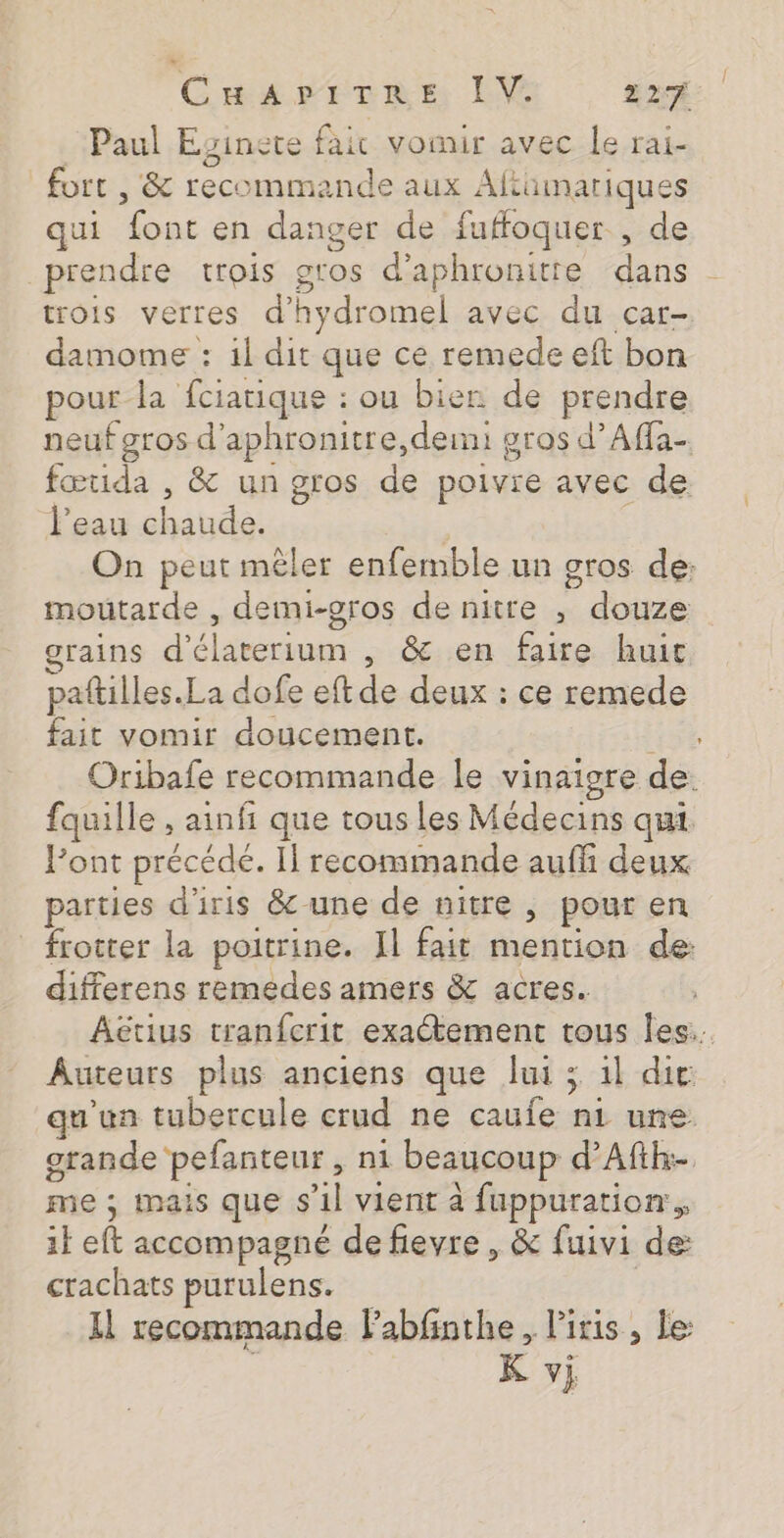 CmariTars IV LA Paul Eginete fair vomir avec le rai- fort , &amp; recommande aux Aftüumariques qui font en danger de fuffoquer , de prendre trois gtos d’aphronitte dans - trois verres d’hydromel avec du car- damome : 1l dit que ce remede eft bon pour la fciatique : ou bier de prendre neuf gros d'aphronitre,deimi gros d’Affa- fœtida , &amp; un gros de poivie avec de l’eau chaude. On peut mêler enfemble un gros de: moutarde , demi-gros de nitre ; douze grains d'élaterium , &amp; en faire huit paftilles.La dofe eftde deux : ce remede fait vomir doucement. ; Oribafe recommande le vinaigre de. fquille , ainfi que tous les Médecins qui. Pont précédé. Il recommande auffi deux parties d'iris &amp;-une de nitre , pour en _ frotter la poitrine. Il fait mention de: differens remedes amers &amp; acres. ÂAëtius tranfcrit exactement tous Îles. Auteurs plus anciens que lui ; 1l die qu'un tubercule crud ne caufe n1 une grande pefanteur, ni beaucoup d’Afih-. me ; mais que s’il vient à fuppuration. 1} eft accompagné de fievre , &amp; fuivi de: crachats purulens. | Il recommande Fabfinthe, liris, le: