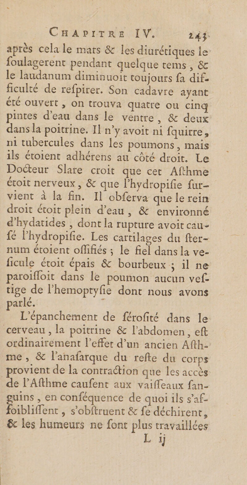 après cela le mars &amp; les diurétiques le’ foulagerent pendant quelque rems, &amp; le laudanum diminuoit toujours fa dif. ficulté de refpirer. Son cadavre ayant été ouvert , on trouva quatre ou cinq pintes d’eau dans le ventre, &amp; deux dans la poitrine. Il n’y avoit ni fquirre, ni tubercules dans les poumons, mais ils étoient adhérens au côté droit. Le Docteur Slare croit que cet Afthme étoit nerveux , &amp; que l’hydropifie fur- vient à la fin. Il obferva que le rein droit étoit plein d’eau, &amp; environné d'hydatides , dont la rupture avoit cau- {€ l'hydropifie. Les cartilages du fter- num étoient offifiés ; le fiel dans la ve- ficule étoit épais &amp; bourbeux ; il ne paroifloit dans le poumon aucun vef. tige de l’hemoptyfie dont nous avons parlé. ÿ L'épanchement de férofité dans le cerveau , la poitrine &amp; l'abdomen, eft ordinairement l'effet d’un ancien Afth. me , &amp; l'anafarque du refte du corps rovient de la contraction que les accès _ de l’Afthme caufent aux vaifleaux fan- uins , en conféquence de quoi ils s’af- Éiblidene , S'obftruent &amp; fe déchirent, &amp; les humeurs ne font plus travaillées