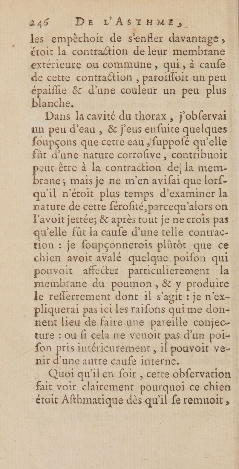 les empèchoit de s'enfler davantage, étoit la contraétion de leur membrane extérieure où commune, qui, à caufe de cette contraction , paroifloit un peu blanche. Dans la cavité du thorax , j’obfervai an peu d’eau , &amp; j'eus enfuite quelques oupçons que cette eau ,'fuppofé qu’elle füt d’une nature corrofve, contribuoit brane; mais je ne m'en avifai que lorf- qu'il n’étoit plus temps d'examiner la nature de cette férofité,parcequ’alors on l'avoir jettée; &amp; après tout je ne crois pas qu'elle füt la caufe d’une telle contrac- tion : je foupçonnerois plütôt que ce chien avoit avalé quelque poifon qui pouvoit affecter particulierement la membrane du poumon, &amp; y produire le refferrement dont 1l s’agit : je n'ex- phiquerai pas ici Les raifons quime don- nent lieu de faire une pareille conjec- ture : ou fi cela ne venoit pas d’un poi- fon pris intérieurement , 1l pouvoit ve- nit d'une autre caufe interne. fait voir clairement pourquoi ce chien “étoit Afthmatique dès qu'il fe remuoit , oh ne cette ue