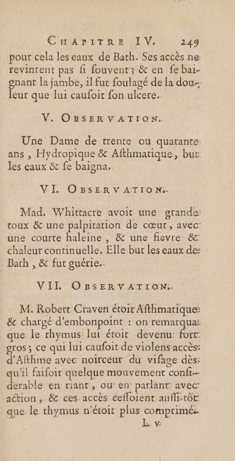 pour cela les eaux de Bath. Ses accès ne revinrent pas fi fouvent; &amp; en fe bai- gnant la jambe, 1l fut foulagé de la dou leur que lui caufoit fon ulcere.. V. OBSERVATION. Une Dame de trente ou quarante: ans , Hydropique &amp; Afthmatique, but les eaux &amp; fe baigna.. VI. OBSER V ATr0o Ni. Mad. Whittacre avoit une orande: toux &amp; une palpitation de cœur, avec: une courte haleine , &amp; une fievre: &amp;: chaleur continuelle. Elle but les eaux de . Bath , &amp;c fur guérie.. VILIL' OBSERV ATrON:i. M. Robert Craven étoit Afthmatique: &amp; chargé d'embonpoint : on remarqua: que le thymus lui étoit devenu: fort ros ; ce qui lui caufoit de violensaccès: d’Afthme avec noirceur du vifage dès; qu'il faifoit quelque mouvement conf derable en riant , ou: en’ parlant avec: action, &amp; ces.accès cefloient aufli-tôt: que le chymus n'éroit plus comprimés. LE vw