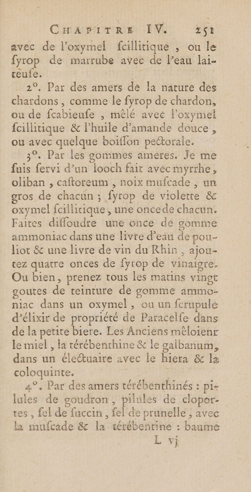 Cara nie LV. 561 avec de l’oxymel fcillitique ; ou le fyrop de marrube avec de l’eau lai- teufe. | 2°. Par des amers de la nature des chardons , comme le fyrop de chardon, ou de fcabieufe , mêlé aveé l’oxymel fcilitique &amp; lhuile d'amande douce, ou avec quelque boiflon pectorale. 3°. Par les gomimes améres. Je me fuis fervi d’un looch fait avec myrrhe, oliban , caftoreum , noix mufcade , un gros le chatén: ; Éyrop de violette &amp; oxymel fcillitique , une oncede chacun. Faites diffoudre une once de somme ammoniac dans une livre d’ean de pou- liot &amp; une livre de vin du Rhin, ajou- rez quatre onces de {yrop de vinaigre. Ou bien, prenez tous les matins vingt goutes de teinture de gomme ammo- niac dans un oxymel , où un fcrupulé d’élixir de propriété de Paracelfe dans de la petite biere. Les Anciens mêloienr le miel, la térébenthine &amp; le galbanum, dans un électuaire avec le hiera &amp; la coloquinte. 4°. Par dés amers rérébenitnes : : Pie lules de goudron, pilules de clopor- tes , fel de fuccin, el de prunelle , avec la ed &amp;£ is térébentine : baume L vi