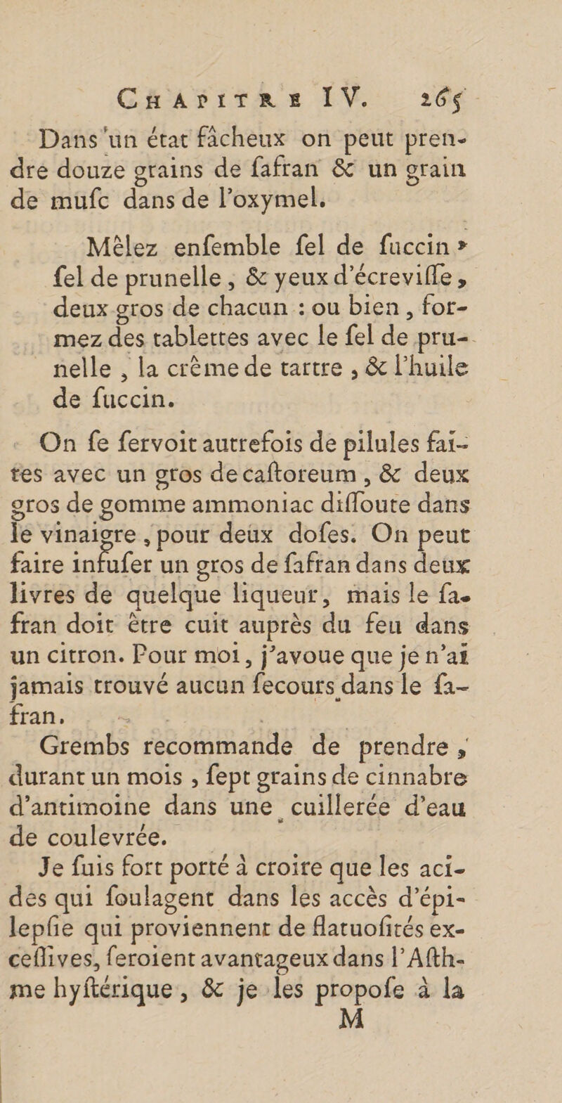 Dans'un état fâcheux on peut pren- dre douze grains de fafran &amp; un grain de mufc dans de l’oxymel. Mèlez enfemble fel de fuccin &gt; {el de prunelle, &amp; yeux d’écrevifle , deux gros de chacun : ou bien, for- mez des tablettes avec Le fel de pru=. nelle , la crème de tartre , &amp; l'huile de fuccin. On fe fervoit autrefois de pilules far- tes avec un gros de caftoreum , &amp; deux gros de gomme ammoniac difloute dans le vinaigre , pour deux dofes. On peut faire infufer un gros de fafran dans deux livres de quelque liqueur, mais le fa. fran doit être cuit auprès du feu dans un citron. Pour mot, j'avoue que je n’ai jamais trouvé aucun fecours dans le f1- Éhan rat te | | Grembs recommande de prendre, durant un mois , fept grains de cinnabre d’antimoine dans une cuillerée d’eau de coulevrée. Je fuis fort porté à croire que les aci- des qui foulagent dans les accès d’épi- lepfe qui proviennent de flatuofités ex- ceflives, feroient avantageux dans |’ Afth- me hyftérique, &amp; je les propofe à la M