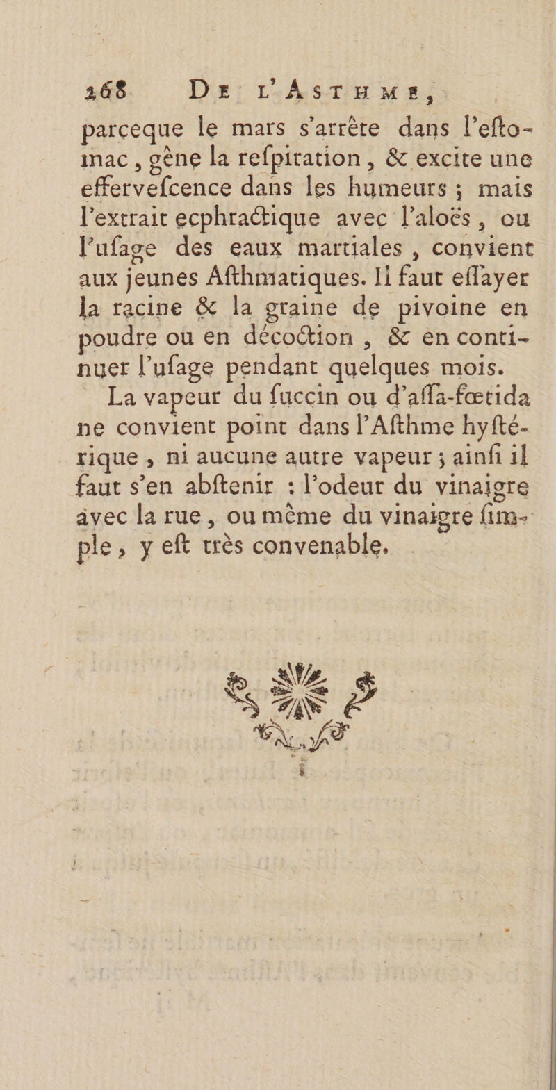 parceque le mars s'arrête dans l'efto- imac , gène la refpitation, &amp; excite une effervefcence dans les humeurs ; mais l'extrait ecphractique avec l’aloës, ou l’ufage des eaux martiales , convient aux jeunes Afthmariques. 11 faut eflayer la racine &amp; la graine de pivoine en poudre où en décoction , &amp; en conti- nuer l’ufage pendant quelques mois. La vapeur du fuccin ou d’affa-fœtida ne convient point dans l’Afthme hyfté- rique , ni aucune autre vapeur ; ainfi il faut s’en abftenir : l’odeut du vinaigre ple, y eft très convenable.