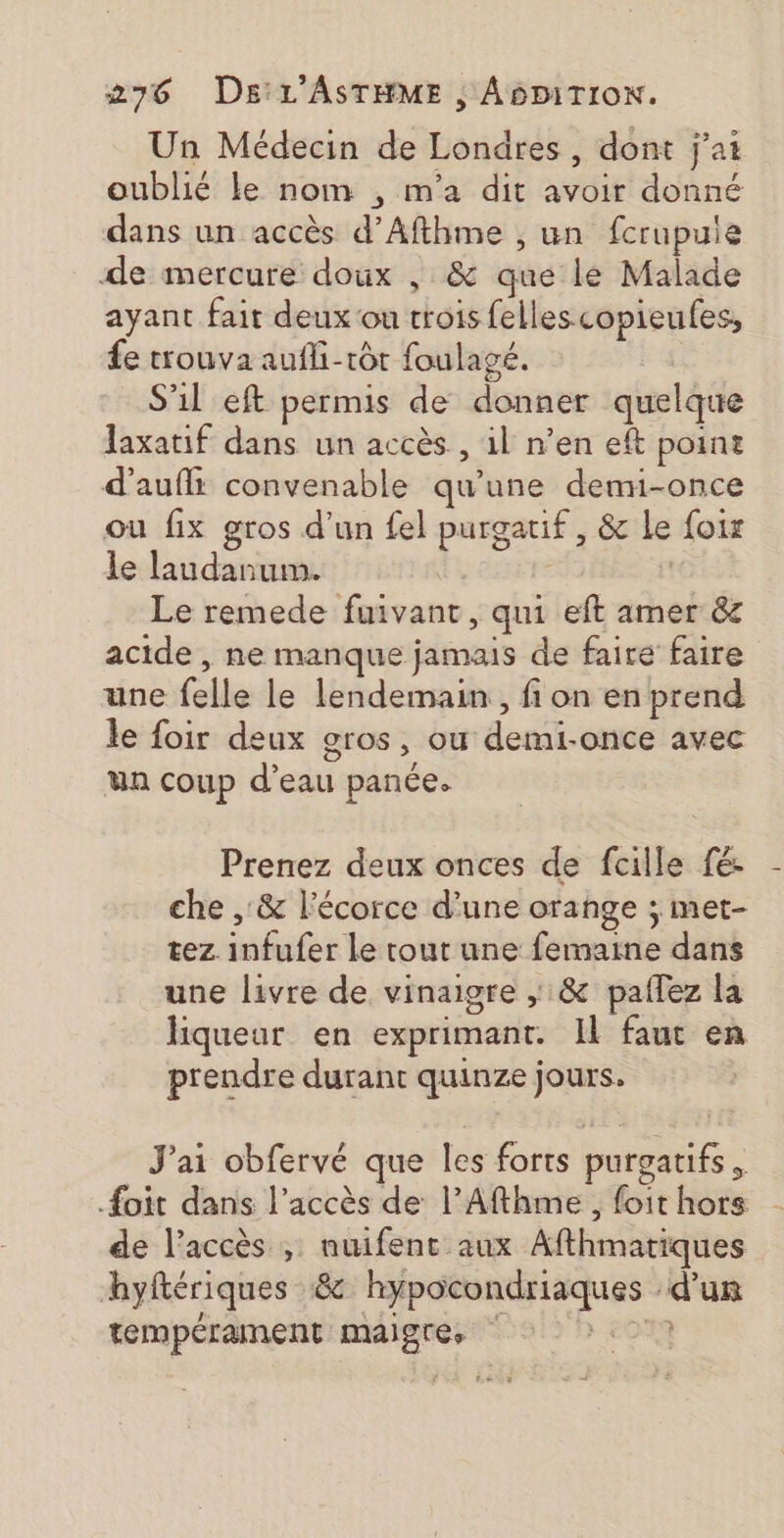 Un Médecin de Londres , dont j'ai oublié le nom , m'a dit avoir donné dans un accès d’Afthme , un fcrupuie de mercure doux , &amp; que lé Malade ayant fait deux ou trois fellescopieufes, £e trouva aufi-tôt foulagé. | S'il eft permis de donner quelque laxatif dans un accès , il n’en eft point d’aufli convenable qu'une denmu-once ou fix gros d’un fel purgatif , &amp; le foix le laudanum. | Le remede fuivant, qui eft amer &amp; acide , ne manque jamais de faire faire une felle le lendemain, fi on en prend le foir deux gros, où demi-once avec ua coup d’eau panée. Prenez deux onces de fcille fé: che , &amp; l'écorce d’une orange ; met- tez infufer le tout une femaine dans une livre de vinaigre ; &amp; paflez la liqueur en exprimant. Il faut en prendre durant quinze jours. J'ai obfervé que les forts purgatifs, #oit dans l'accès de l’Afthme , foit hors de l'accès ; nuifent aux Afthmatiques hyftériques &amp; hypocondriaques d’un tempérament maigres