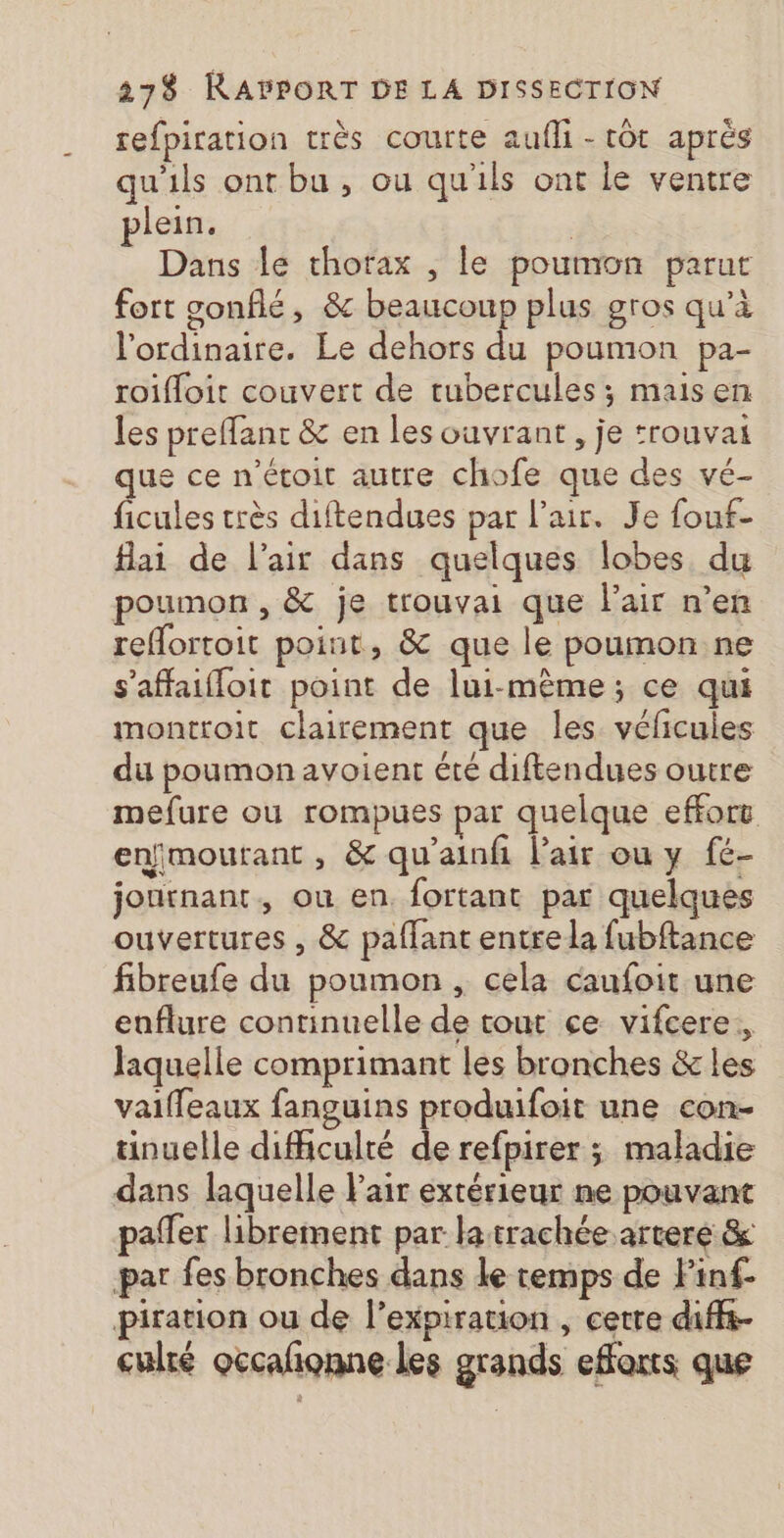 27$ RAPPORT DE LA DISSECTION refpiration très courte aufli - tôt aprés qu'ils ont bu, ou qu'ils ont le ventre plein. | Dans le thorax , le poumon parur fort sonflé, &amp; beaucoup plus gros qu’à l'ordinaire. Le dehors du poumon pa- roifloit couvert de tubercules; maisen les preffant &amp; en les ouvrant , je :rouvai e ce n’étoit autre chofe que des vé- ficules très diftendues par l’air. Je fouf- flai de l'air dans quelques lobes du poumon, &amp; je trouvai que l'air n’en reflortoit point, &amp; que le poumon ne s'affaifloit point de lui-mème; ce qui monttoit clairement que les. vélicules du poumon avoient été diftendues outre mefure où rompues par quelque effort enfmoutant, &amp; qu’ainfi l’air ou y fé- joutnant, ou en. fortant par quelques ouvertures , &amp; paffant entre la fubftance fibreufe du poumon , cela caufoit une enflure continuelle de tout ce vifcere,, laquelle comprimant les bronches &amp; les vaiffeaux fanguins produifoit une con- tinuelle dificulté de refpirer ; maladie dans laquelle Pair extérieur ne pouvant paffer librement par la trachée arteré &amp; par fes bronches dans le temps de Pinf- piration ou de l’expiration , cetre diffs- culré occalionne les grands efforts que