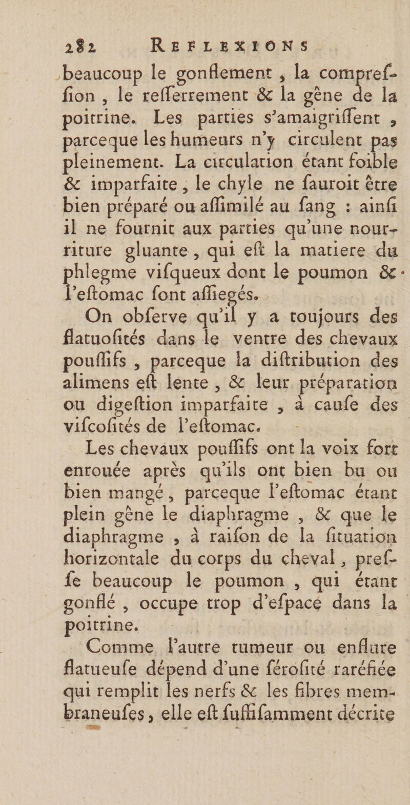 ‘beaucoup le gonflement ; la compref- fion , le reflerrement &amp; la gène de la poitrine. Les parties s’amaigriflent , parceque les humeurs n’y circulent pas pleinement. La circulation étant foible &amp; imparfaite , le chyle ne fauroit être bien préparé ou aflimilé au fang : ainf il ne fournit aux parties qu'une nour- riture gluante , qui eft la matiere du phlegme vifqueux dont le poumon &amp;: ue. font afliegés. On obferve qu'il y a toujours des flatuofités dans le ventre des chevaux pouflifs , parceque la diftribution des alimens eft lente , &amp; leur préparation ou digeftion imparfaite , à caufe des vifcofités de l’eftomac. Les chevaux pouflifs ont la voix fort enrouée après qu'ils ont bien bu ou bien mangé, parceque Feftomac étant plein gène le diaphragme , &amp; que le diaphragme , à raifon de la fituation horizontale du corps du cheval, pref- fe beaucoup le poumon , qui étant gonflé , occupe trop d’efpacé dans la poitrine. | Comme lautre tumeur ou enflüre flatueufe dépend d’une férofité raréfiée qui remplit les nerfs &amp; les fibres mem- braneufes , elle eft fufifamment décrite