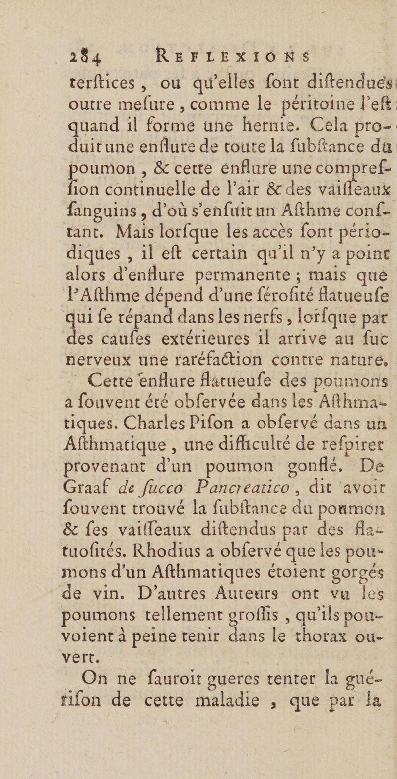 terftices, ou qu'elles font diftendués: outre mefure , comme le péritoine l’eft quand il forme une hernie. Cela pro- duitune enflure de toute la fubftance du poumon , &amp; cette énflure une compref- fion continuelle de l'air &amp; des vaiffleaux fanguins , d’où s’enfuirun Afthme conf. tant. Mais lorfque les accès font pério- diques , il eft certain qu'il n’y a point alors d’enflure permanente ; mais qué PAfthme dépend d’une férofité flatueufe qui fe répand dans les nerfs , lorfque par des caufes extérieures 1l arrive au fuc nerveux une raréfaction contre nature, _ Cette enflure flatueufe des poumons a fouvent été obfervée dans les Afthma- tiques. Charles Pifon a obfervé dans un Afthmatique , une difhculté de refpirer provenant d’un poumon gonflé. De Graaf de fucco Pancreatico , dit avoir fouvent trouvé la fubftance du poumon &amp; fes vaifleaux diftendus par des flaz tuofités. Rhodius a obfervé que les pou- mons d’un Afthmatiques étoient gorgés de vin. D’autres Auteurs ont vu Îles poumons tellement groflis , qu'ils pou- volent à peine tenir dans le thorax ou- vert. PRE _ On ne fauroit gueres tenter la gué- fifon de cette maladie , que par la 7