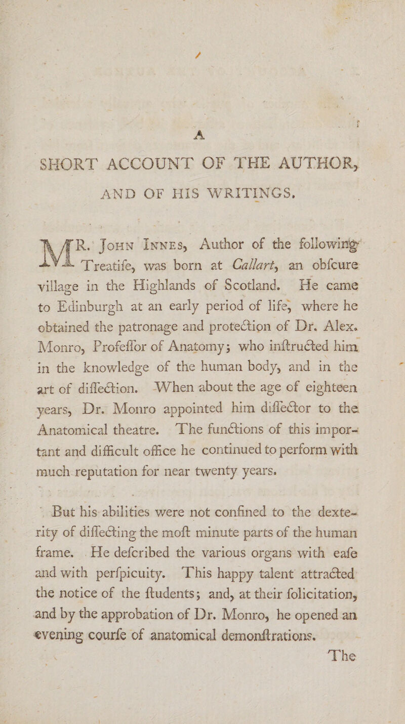 A SHORT ACCOUNT OF THE AUTHOR, AND OF HiS WRITINGS, R. Joun Innes, Author of the following’ Treatife, was born at Callart, an obfcure village in the Highlands of Scotland. He came to Edinburgh at an early period of life) where he obtained the patronage and protection of Dr. Alex. Monro, Profeffor of Anatomy; who inftructed him “in the knowledge of the human body, and in the art of diffe€tion. ‘When about the age of eighteen years, Dr. Monro appointed him diflector to the Anatomical theatre. “The functions of this impor- tant and difficult office he continued to perform with much. reputation for near twenty years. - But his abilities were not confined to the dexte- rity of diffecting the moft minute parts of the human frame. . He defcribed the various organs with eafe and with perfpicuity. ‘This happy talent attracted’ the notice of the ftudents; and, at their folicitation, and by the approbation of Dr. Monro, he opened an evening courfe of anatomical demonftrations. ‘The