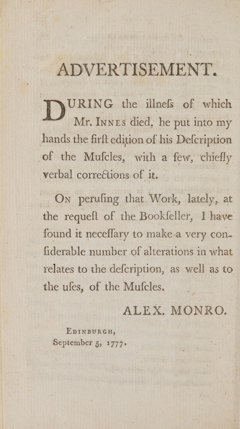ADVERTISEMENT. URING the illnels of which . Mr. Innes died, he put into my hands the firft edition of his Defcription of the Mufcles, with a few, chiefly verbal corre€tions of it. 4 On perufing that. Work, lately, at the requelt of the Bookfeller, I have found it neceflary to make.a very con- relates to the defcription, as well as to the ules, of the Mufcles. | ALEX. MONRO. EpINBURGH,