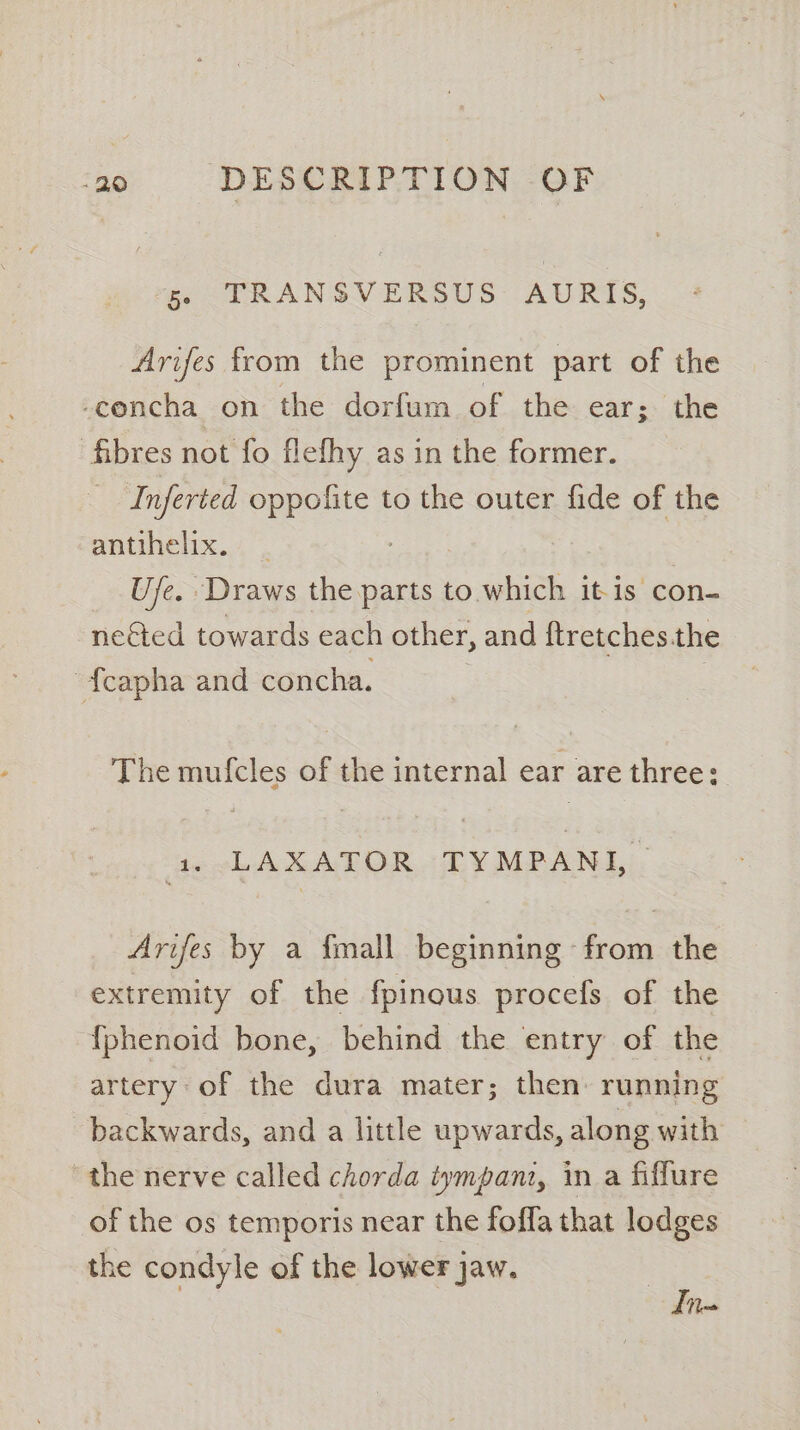 ‘ge. -TRANSVERSUS AURIS, Arifes from the prominent part of the -concha on the dorfum of the ear ; the fibres not fo flefhy as in the former. Inferted ae to the outer fide of the aniihelix..4 Ufe. Draws the parts to which it-is con- neéted towards each other, and ftretches.the {capha and concha. The mufcles of the internal ear are three: 1. LAXATOR TYMPANI, Arifes by a {mall beginning from the extremity of the fpinous procefs of the {phenoid bone, behind the entry of the artery of the dura mater; then running backwards, and a little upwards, along with the nerve called chorda tympani, in a fiffure of the os temporis near the fofla that lodges the condyle of the lower jaw. Ii
