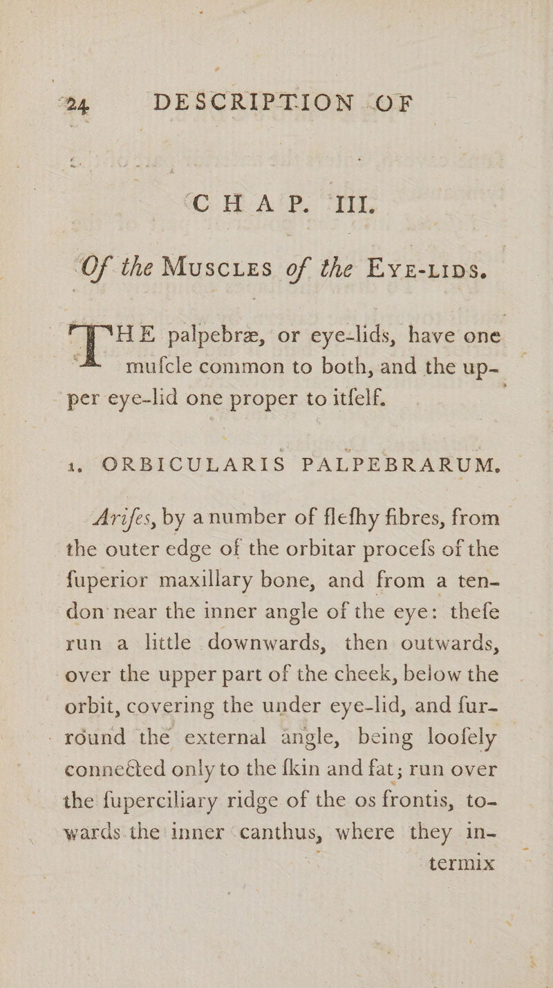 CHAP. “IIL ‘Of the Muscurs of the Eye-uips. ‘HE palpebre, or eye-lids, have one mufcle common to both, and the up- - per eye-lid one proper to itfelf. 1, ORBICULARIS PALPEBRARUM, Arifes, by anumber of flefhy fibres, from the outer edge of the orbitar procefs of the fuperior maxillary bone, and from a ten- don‘ near the inner angle of the eye: thefe run a little downwards, then outwards, over the upper part of the cheek, below the orbit, covering the under eye-lid, and fur- -rdund the external angle, being loofely connected only to the {kin and fat ; run over the fuperciliary ridge of the os frontis, to- wards. the inner canthus, where they in- ; termix