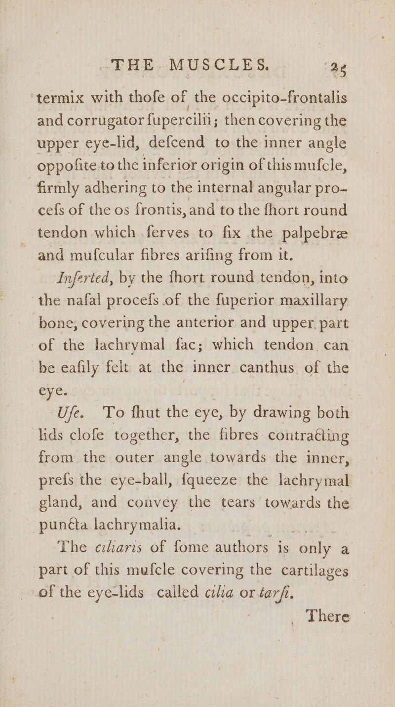 ‘termix with thofe of the occipito-frontalis and corrugator fupercilti; then covering the upper eye-lid, defcend to the inner angle oppolite to the inferior origin of thismufcle, firmly adhering to the internal angular pro- cefs of the os frontis, and to the fhort round tendon which ferves to fix the palpebre ~ and mufcular fibres arifing from it. Inferted, by the fhort round tendon, into the nafal procefs of the fuperior maxillary bone, covering the anterior and upper part of the lachrymal fac; which tendon can be eafily felt at the inner. canthus of the eye. | -Ufe. To fhut the eye, by drawing both lids clofe together, the fibres contraéting from the outer angle towards the inner, prefs the eye-ball, {queeze the lachrymal gland, and convey the tears towards the -punéta lachrymalia. The ciliaris of fome authors is only a part of this mufcle covering the cartilages of the eye-lids cailed cia or tarf. There
