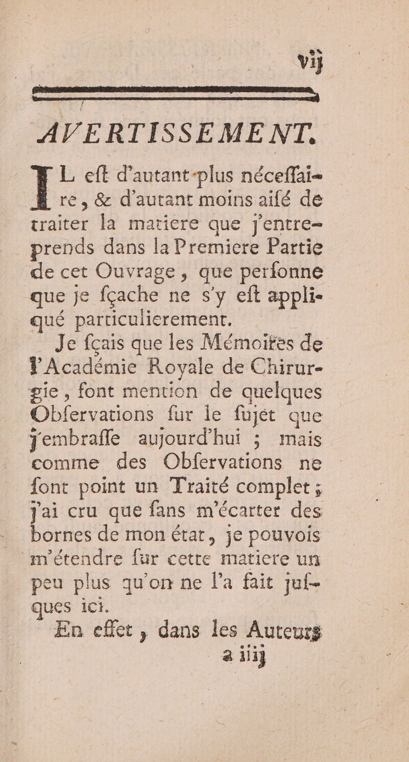 Fe 0 VS AVERTISSEMENT. L eft d’autant-plus néceffai- re, &amp; d'autant moins aifé de traiter la matiere que j'entre- prends dans la Premiere Partie de cet Ouvrage, que perfonne que je fçache ne s’y eft appli- qué particulierement. . Je fçais que les Mémoifes de VAcadémie Royale de Chirur- gie, font mention de quelques Obfervations fur le fujét que jembrafle aujourd’hui ; mais comme des Obfervations ne font point un Traité complet ; Jai cru que fans m'écarter des bornes de mon état, je pouvois _m'étendre fur cette matiere un peu plus qu'on ne l’a fait juf- ques ici. En effet, dans les Auteurs a iii}