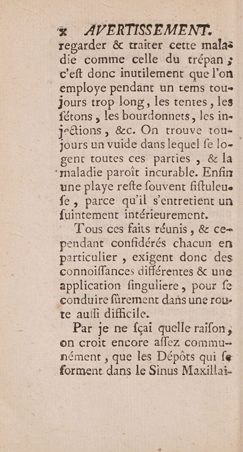 regarder &amp; traiter cette malas die comme celle du trépan ; c’eft donc inutilement que l’on employe pendänt un tems tou jours trop long, les tentes, les fétons , les bourdonnets, les in jr&amp;tions , &amp;c. On trouve tou- jours un vuide dans lequel fe lo- gent toutes ces parties , &amp; la ‘maladie paroiït incurable. Enfin une playe refte fouvent fiftuleue fe , parce qu'il s'entretient un fuintement intérieurement. Tous ces faits réunis , &amp; ce= pendant confidérés chacun en particulier , exigent donc des connoiflances différentes &amp; une application finguliere, pour fe conduire fürement dañs une rou- te auf difcile. Par je ne fçai quelle raïfon, on croit encore affez commu nément , que les Dépots qui fe forment dans le Sinus Maxillat.