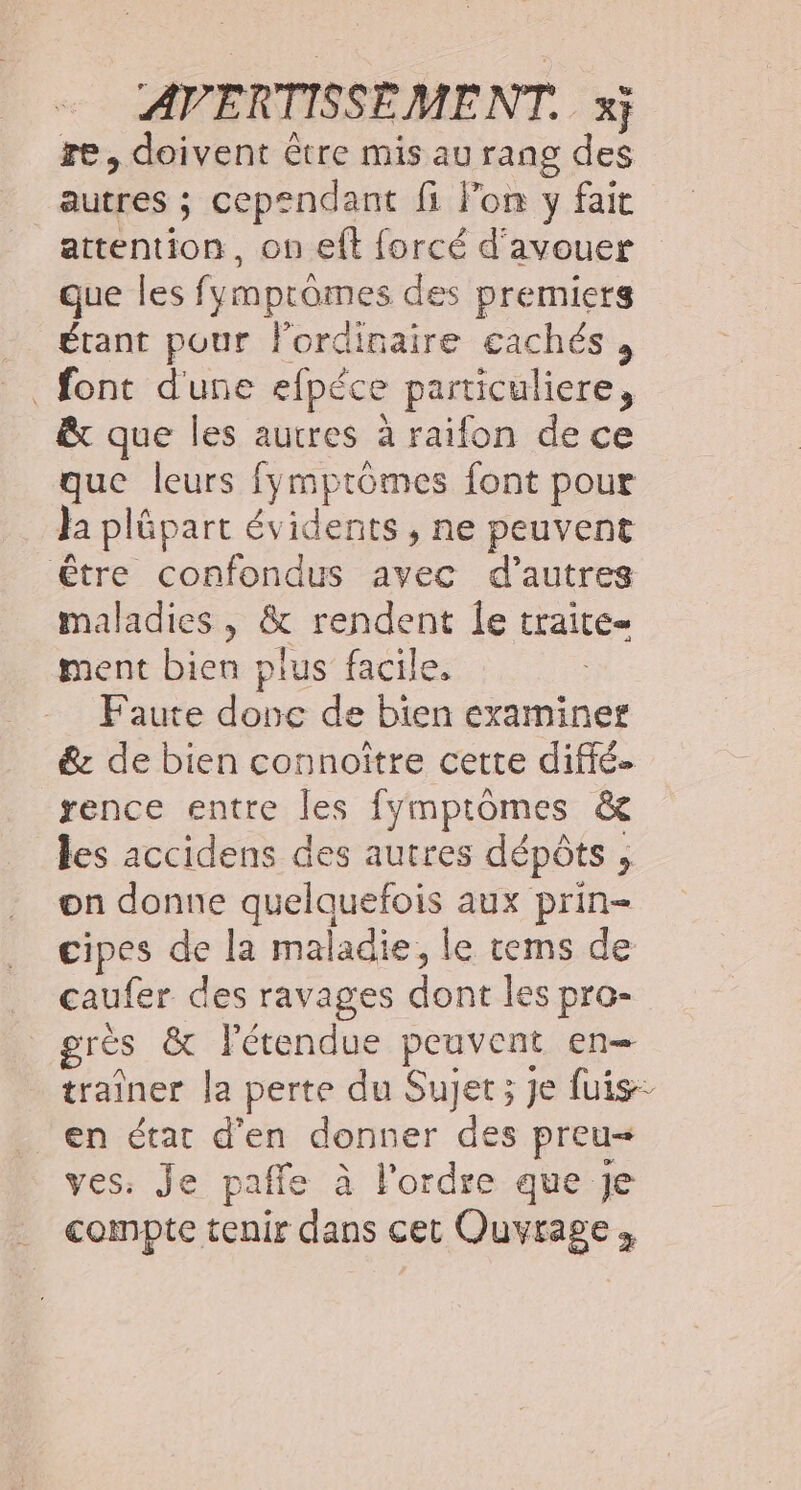 re, doivent être mis au rang des autres ; cependant fi lon y fait attention, on eft forcé d'avouer que les fymprômes des premiers étant pour l'ordinaire cachés , font d'une efpéce particuliere, êt que les autres à raifon de ce que leurs fymptomes font pour Ja plûpart évidents , ne peuvent être confondus avec d’autres maladies, &amp; rendent le traite ment bien plus facile, Faute donc de bien examiner &amp; de bien connoitre cette diffé rence entre les fymptomes &amp; les accidens des autres dépôts , on donne quelquefois aux prin- cipes de la maladie, le rems de caufer des ravages dont les pro- grès &amp; Fétendue peuvent en- traîner la perte du Sujet; je fuis- en état d'en donner des preu ves: Je paffe à l'ordre que Je compte tenir dans cet Ouvrage;