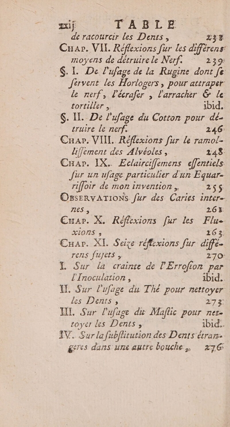 si TABLE. de racourcir les Dents, Z3t Cap. VIL Réflexions fur les dfrrens moyens de détruire le Nerf. 239 SL De l’ufage de la Rugine dont [e fervent les Horlogers &gt; POur attraper: le nerf, l'écrafer , l'arracher &amp; le 7 sortiller , ibid. . IL. De l'ufage du Cotton pour dé- cruire le nerf. 246: Cuar. VIIL Réflexions fur le ramol- liffement des Alvéoles , 148. Car. IX. Eclairciflemens effentiels fur un ufage particulier d'un Equar- riffoir de mon invention , 25$ OssErvATIONS fur des Caries inter- 7ES , 263 Cuar. X. Réflexions [ur Les Flu XIONS » 263, CHar. XI. Seize réflixions fur diffe- rens fuyjets , 270: XL Sur la crainte de l'Errofion par L'Inoculation , ibid... I. Sur l'ufage du Thé pour nettoyer les Dents, 273 HT. Sur l'ufage du Maftic pour nes- toyer les Dents, ibid. IV. Sur lafubflitution des Dents étrars. ges dans une autre bouche, 276