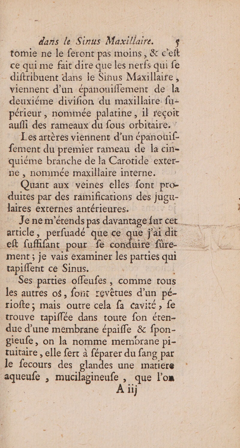 ee daris le Sinus Maxillaire. 9 tomie ne le feront pas moins, &amp; c’eft ce quime fait dire que les nerfs qui fe -diftribuent dans Île Sinus Maxillaife , viennent d’un épanouiflement de la deuxiéme divifion du maxillaire fu- périeur , nommée palatine , 1} reçoit aufli des rameaux du fous orbitaire. ” Les artères viennent d’un épanouif- fement du premier rameau de la cin- quiéme branche de la Carotide exter- ne , nominée maxillaire interne. Quant aux veines elles font pro- duites par des rainifications des jugu- laires externes antérieures. of article, perfuadé que ce que j'ai dit -€ft fufhifant pour fe title ment ; je vais examiner les parties qui tapiflent ce Sinus. : Ses parties offeufes , comme tous les autres o$, font revètues d’un pé- riofte ; mais outre cela fa cavité, fe trouve tapiflée dans toute fon éten- due d’une membrane épaifle &amp; fpon- gieufe, on la nomme membrane pi- tuitaire , elle fert à féparer du fang par le fecours des olandes une matiere aqueufe ; mucilagineufe , que l’on À ii)