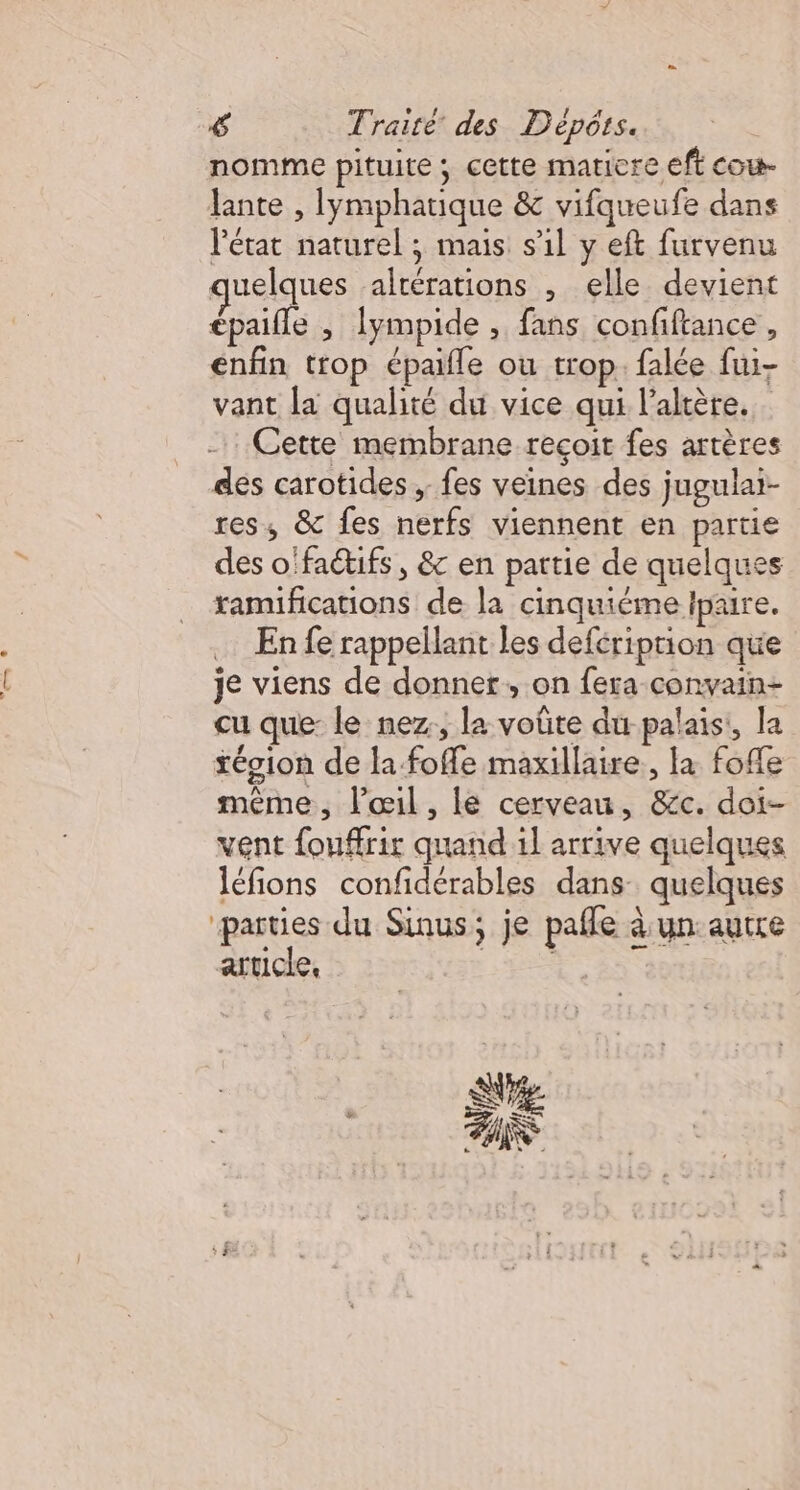 nomme pituite ; cette maticre eft cou Jante , lymphatique &amp; vifqueufe dans l'état naturel ; mais s1l y eft furvenu quelques altérations , elle devient cpaille , lympide , fans confiftance, enfin trop épaile ou trop. falée fui- vant la qualité du vice qui l’altère. Cette membrane recoit fes artères dés carotides ; fes veines des jugulai- res, &amp; fes nerfs viennent en partie des o'faétifs , &amp; en partie de quelques xamifications de la cinquiéme lpaire. En fe rappellant les deféription que je viens de donner, on fera convain- cu que: le nez, la voûte du-palais:, la tégion de la foffe maxillaire , la fofle même, l'œil, lé cerveau, &amp;c. doi- vent fouffrir quand il arrive quelques léfions confidérables dans quelques parties du Sinus; je pafle à. un: autre article, Es