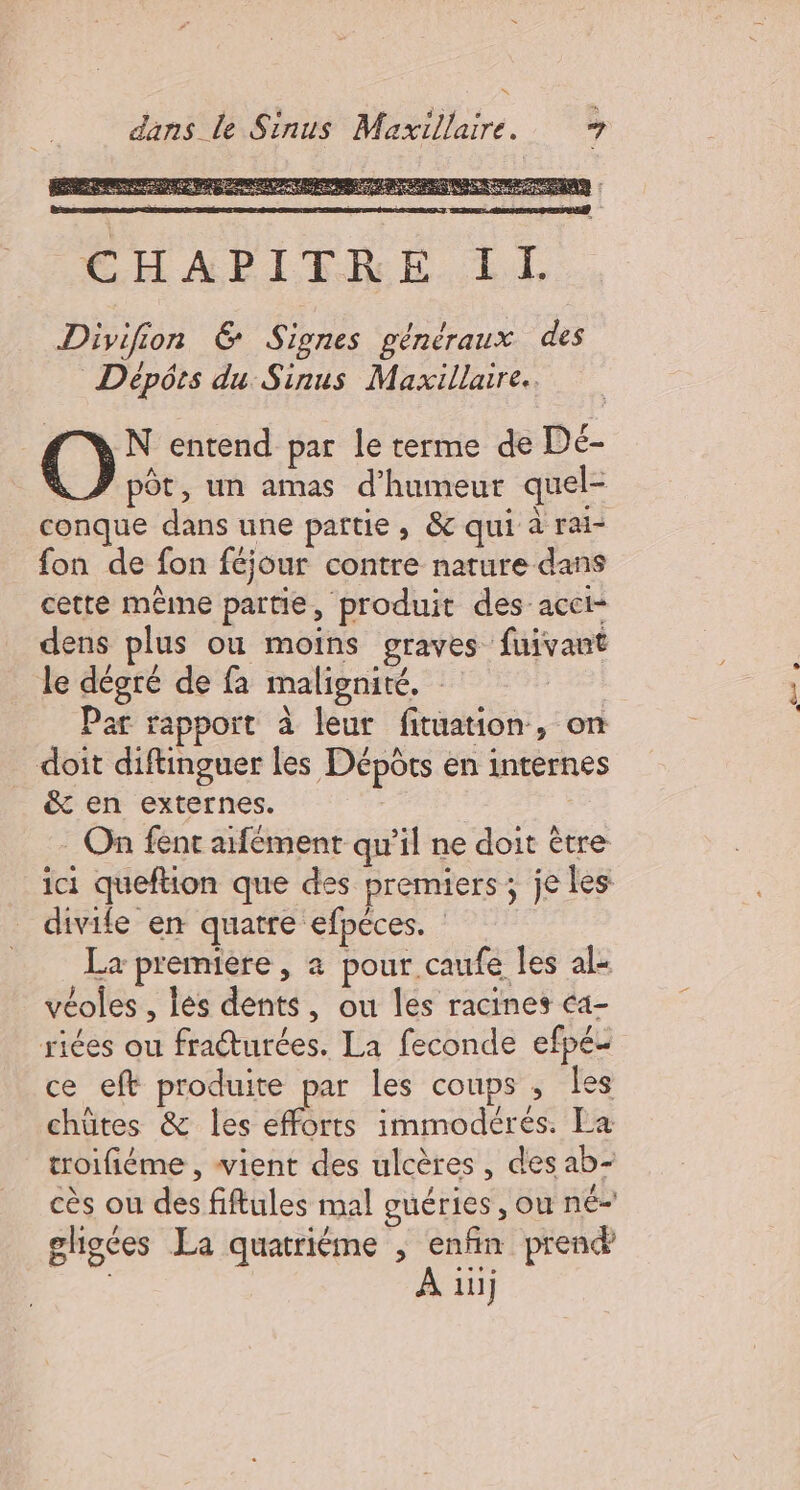 \ dans le Sinus Maxillaire. | O° entend par le terme de Dé- pôt, un amas d'humeur quel- conque dans une partie, &amp; qui à rai- fon de fon féjour contre nature dans cette même partie, produit des acct- dens plus ou moins graves fuivant le dégré de fa malignité. | Par rapport à leur fituation, on doit diftinguer les Dépôts en internes &amp;t en externes. . On fenc aifément qu’il ne doit ètre ici queftion que des premiers; je les divife en quatre efpéces. La premiere, a pour caufe les al« véoles , les dents, ou les racines ca- riées ou fraéturées. La feconde efpé- ce eft produite par les coups , les chütes &amp; les efforts immodérés. La troifiéme , vient des ulcères, des ab- cès ou des fiftules mal guéries, ou né ghoces La quatrième ; enfin prend À 1